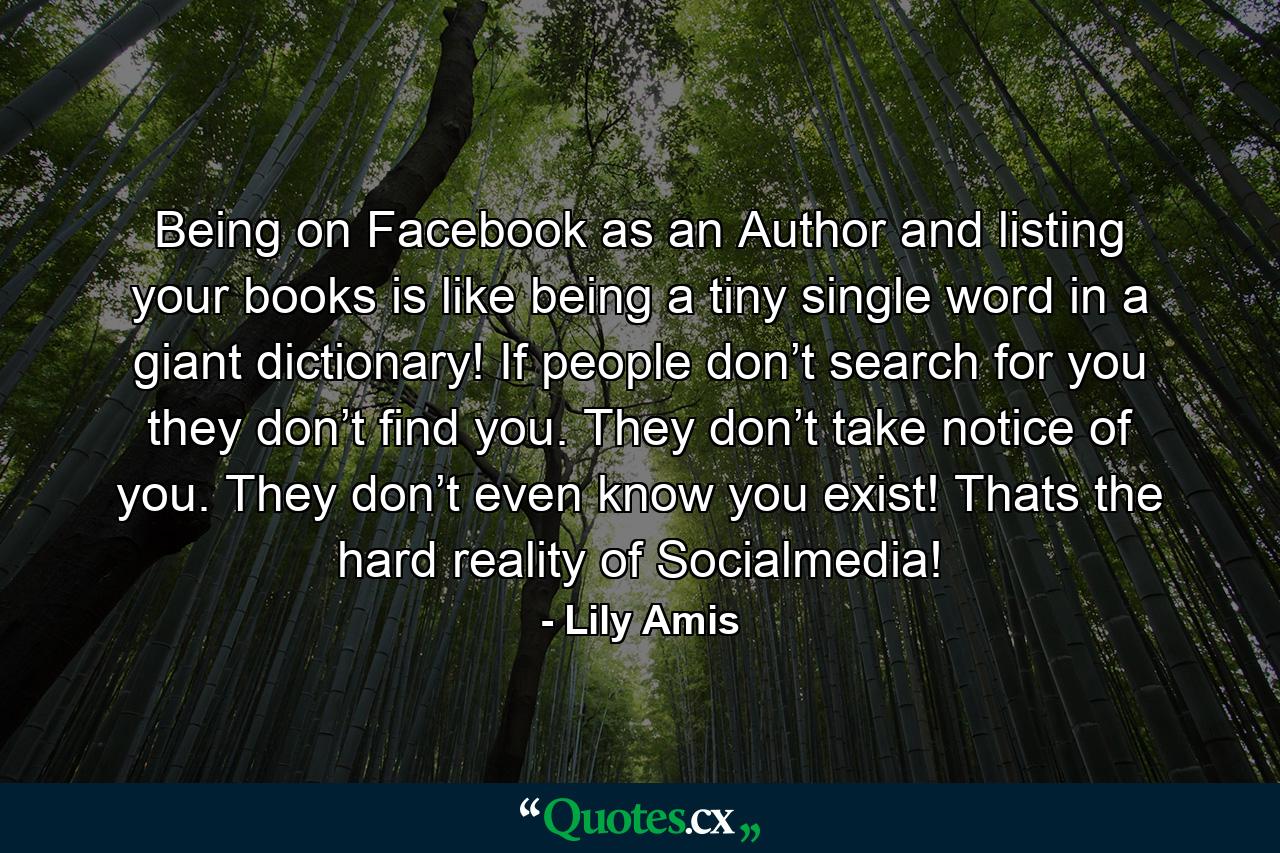 Being on Facebook as an Author and listing your books is like being a tiny single word in a giant dictionary! If people don’t search for you they don’t find you. They don’t take notice of you. They don’t even know you exist! Thats the hard reality of Socialmedia! - Quote by Lily Amis