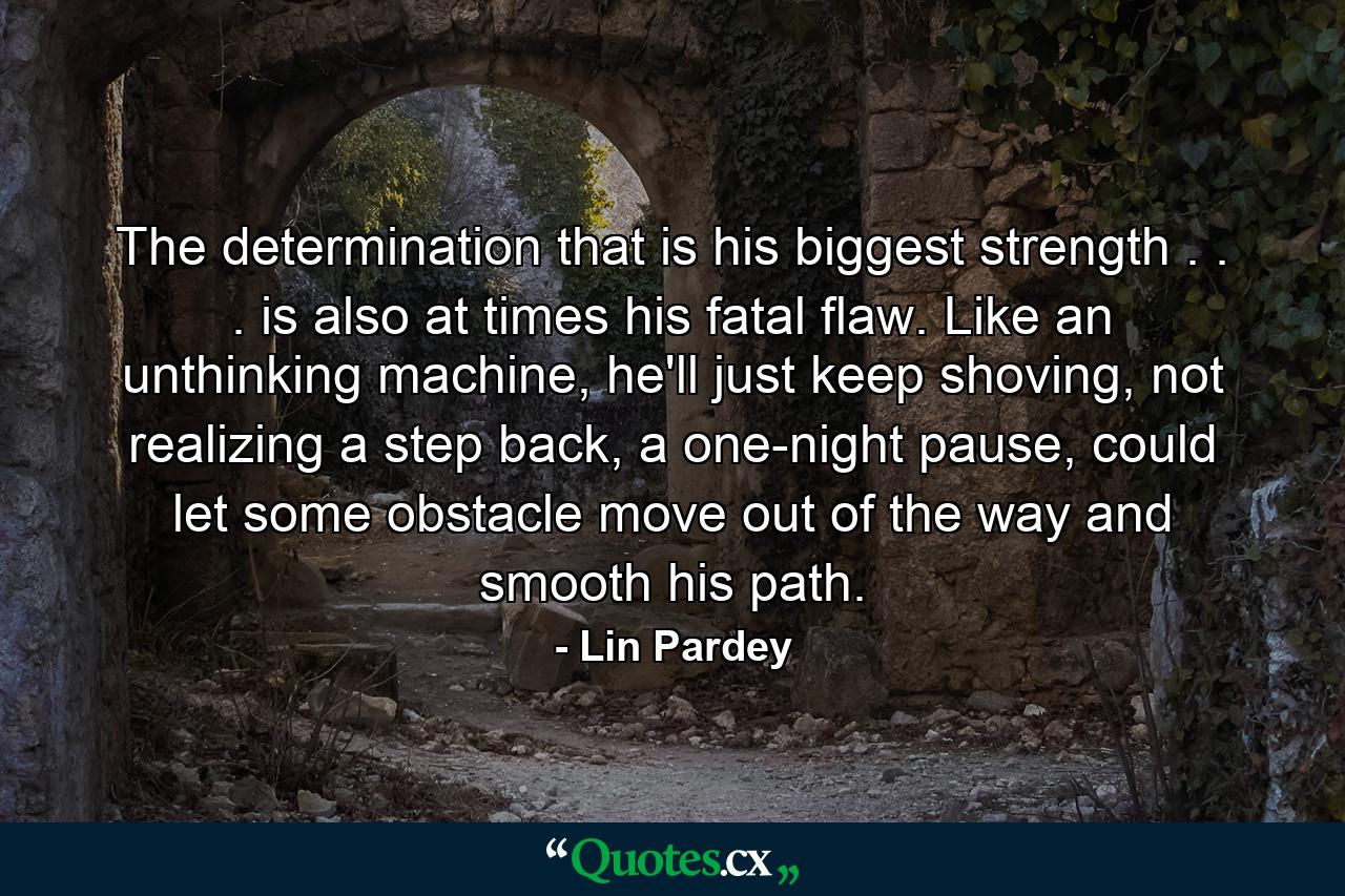 The determination that is his biggest strength . . . is also at times his fatal flaw. Like an unthinking machine, he'll just keep shoving, not realizing a step back, a one-night pause, could let some obstacle move out of the way and smooth his path. - Quote by Lin Pardey