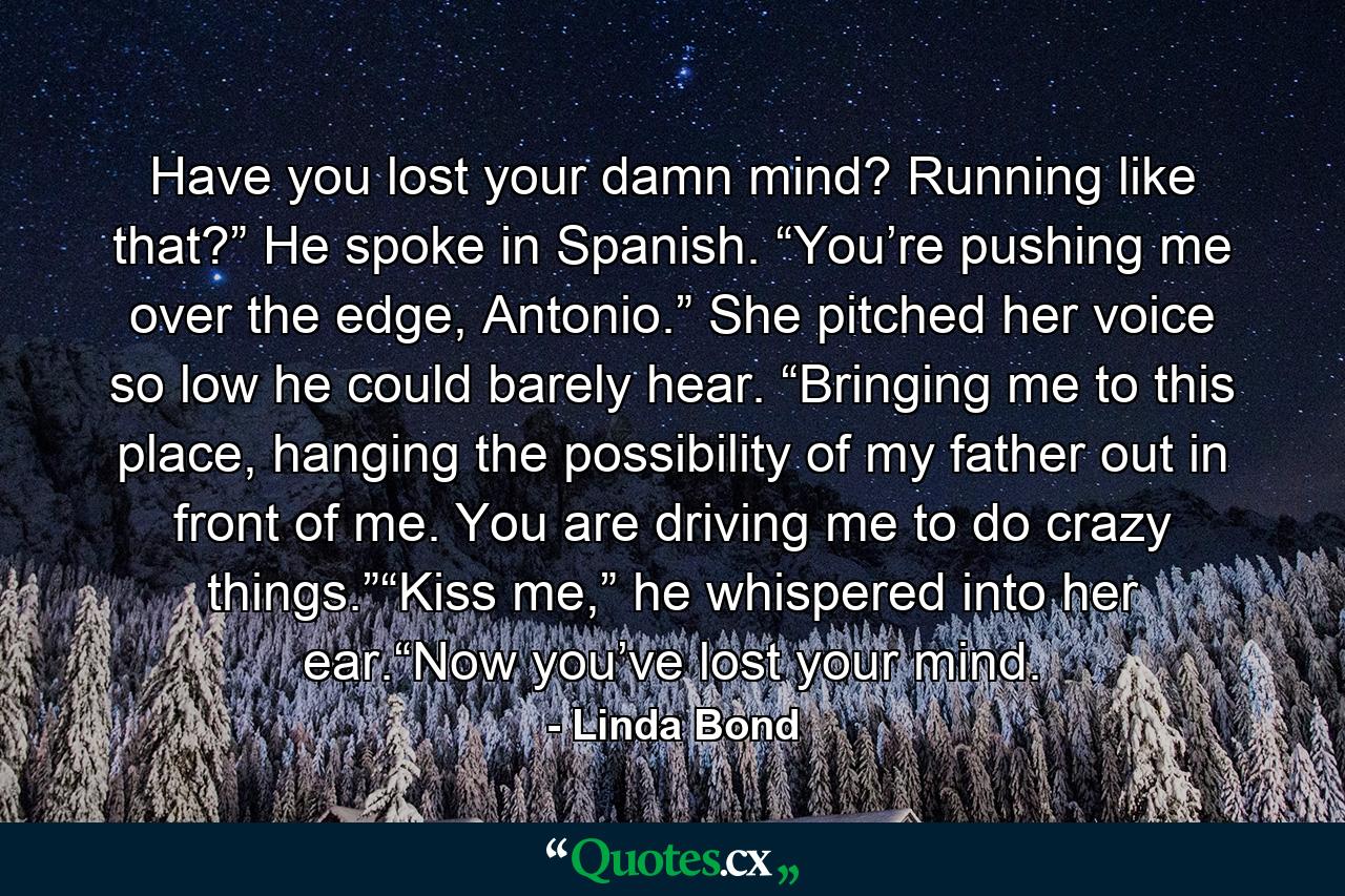 Have you lost your damn mind? Running like that?” He spoke in Spanish. “You’re pushing me over the edge, Antonio.” She pitched her voice so low he could barely hear. “Bringing me to this place, hanging the possibility of my father out in front of me. You are driving me to do crazy things.”“Kiss me,” he whispered into her ear.“Now you’ve lost your mind. - Quote by Linda Bond