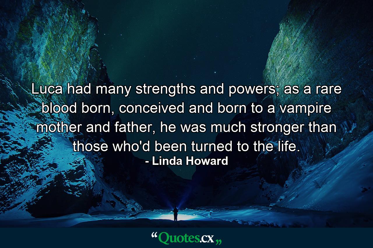 Luca had many strengths and powers; as a rare blood born, conceived and born to a vampire mother and father, he was much stronger than those who'd been turned to the life. - Quote by Linda Howard