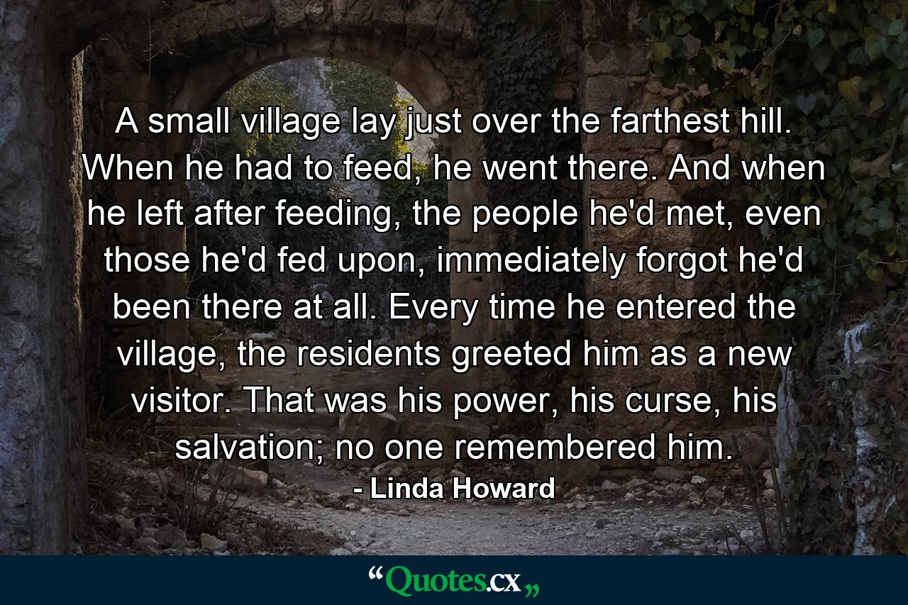 A small village lay just over the farthest hill. When he had to feed, he went there. And when he left after feeding, the people he'd met, even those he'd fed upon, immediately forgot he'd been there at all. Every time he entered the village, the residents greeted him as a new visitor. That was his power, his curse, his salvation; no one remembered him. - Quote by Linda Howard