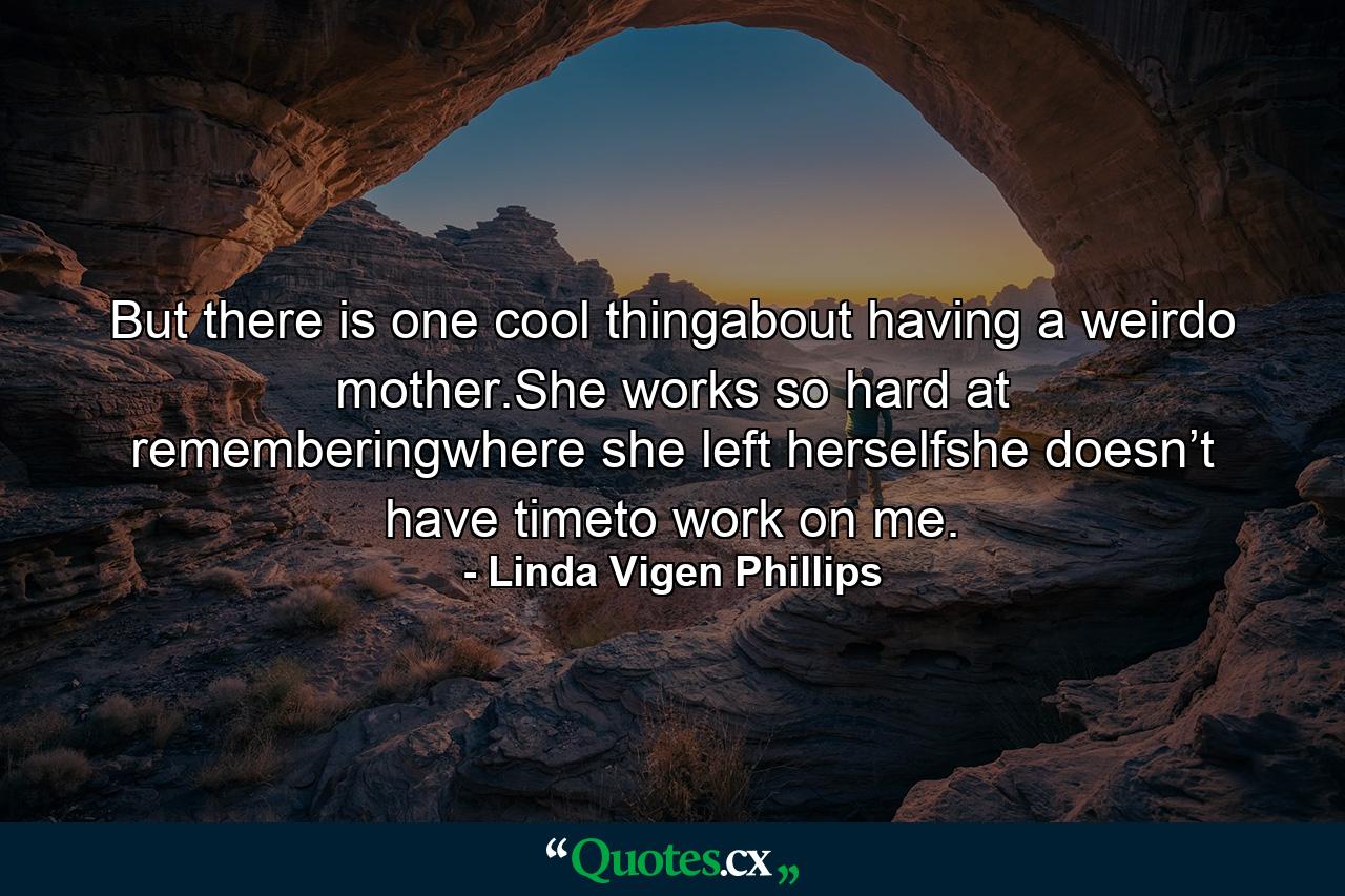 But there is one cool thingabout having a weirdo mother.She works so hard at rememberingwhere she left herselfshe doesn’t have timeto work on me. - Quote by Linda Vigen Phillips