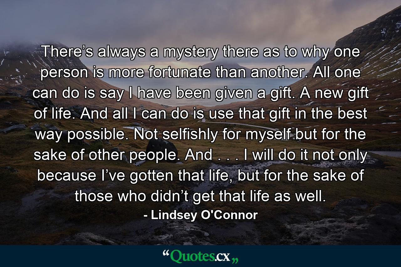 There’s always a mystery there as to why one person is more fortunate than another. All one can do is say I have been given a gift. A new gift of life. And all I can do is use that gift in the best way possible. Not selfishly for myself but for the sake of other people. And . . . I will do it not only because I’ve gotten that life, but for the sake of those who didn’t get that life as well. - Quote by Lindsey O'Connor