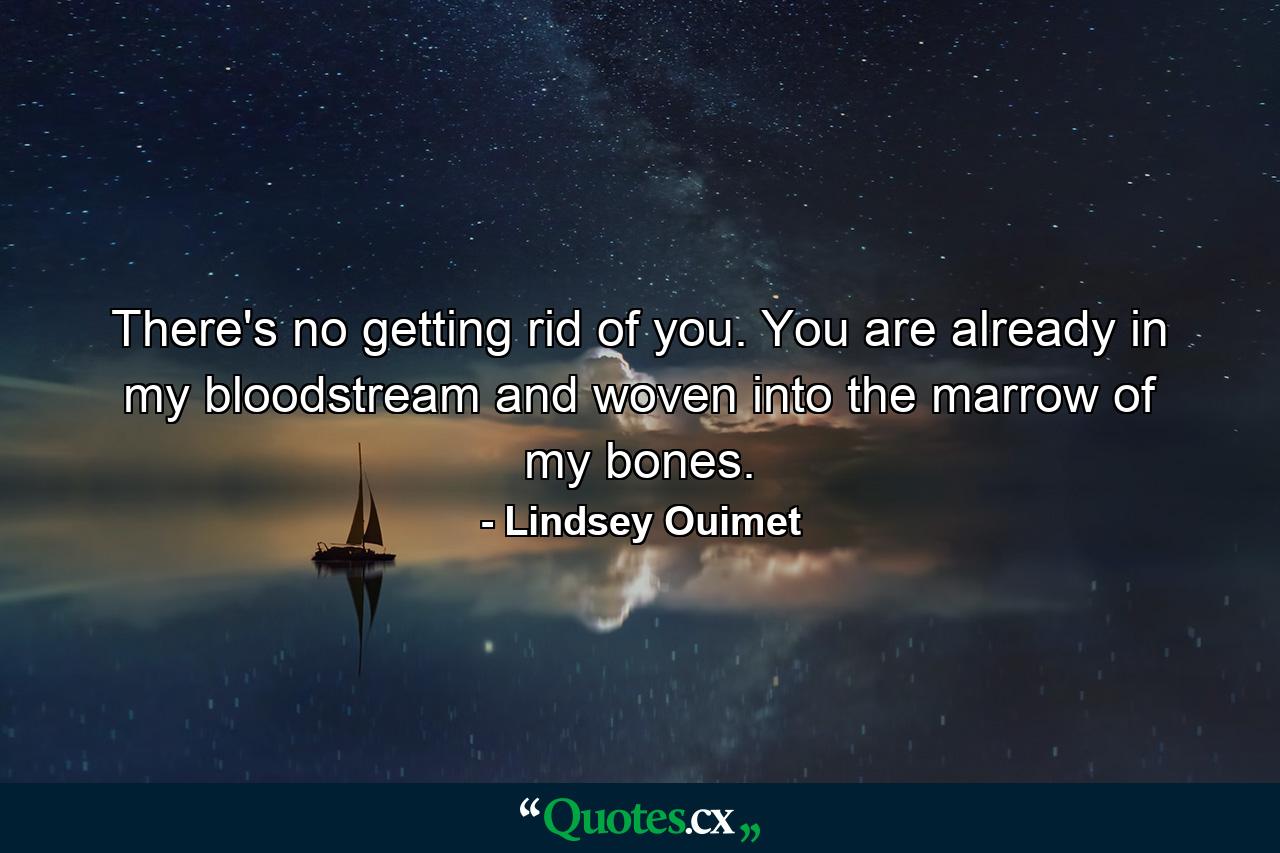 There's no getting rid of you. You are already in my bloodstream and woven into the marrow of my bones. - Quote by Lindsey Ouimet