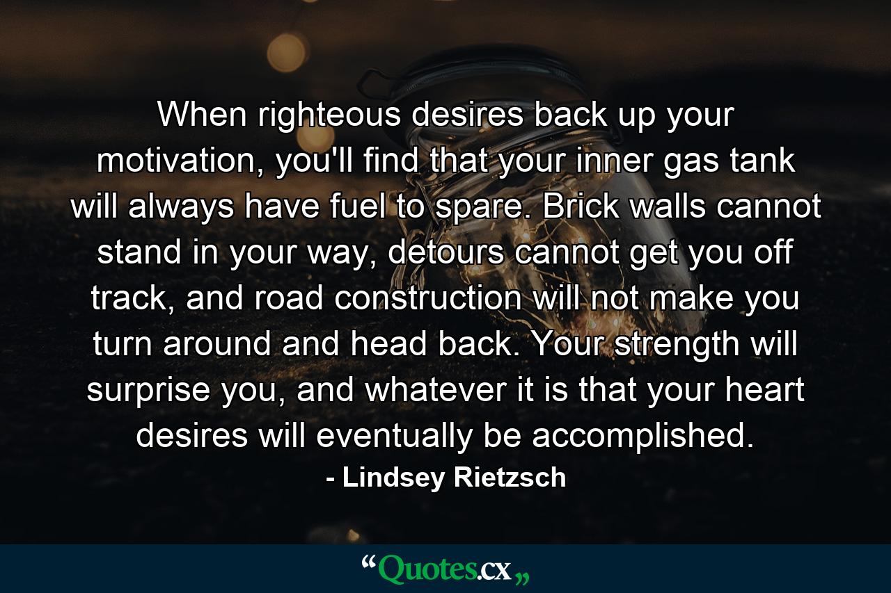 When righteous desires back up your motivation, you'll find that your inner gas tank will always have fuel to spare. Brick walls cannot stand in your way, detours cannot get you off track, and road construction will not make you turn around and head back. Your strength will surprise you, and whatever it is that your heart desires will eventually be accomplished. - Quote by Lindsey Rietzsch