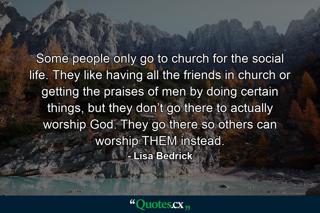 Some people only go to church for the social life. They like having all the friends in church or getting the praises of men by doing certain things, but they don’t go there to actually worship God. They go there so others can worship THEM instead. - Quote by Lisa Bedrick