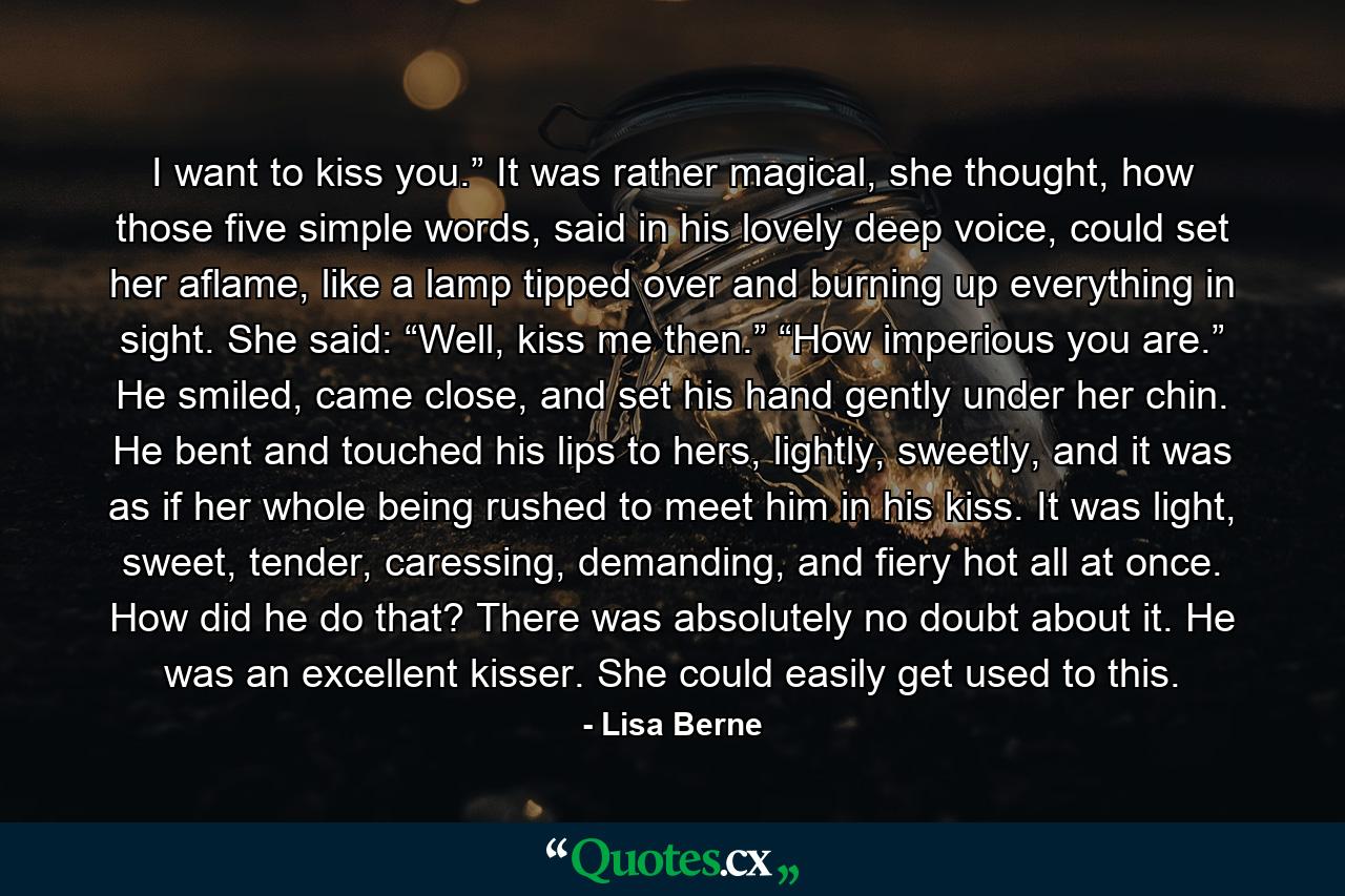 I want to kiss you.” It was rather magical, she thought, how those five simple words, said in his lovely deep voice, could set her aflame, like a lamp tipped over and burning up everything in sight. She said: “Well, kiss me then.” “How imperious you are.” He smiled, came close, and set his hand gently under her chin. He bent and touched his lips to hers, lightly, sweetly, and it was as if her whole being rushed to meet him in his kiss. It was light, sweet, tender, caressing, demanding, and fiery hot all at once. How did he do that? There was absolutely no doubt about it. He was an excellent kisser. She could easily get used to this. - Quote by Lisa Berne