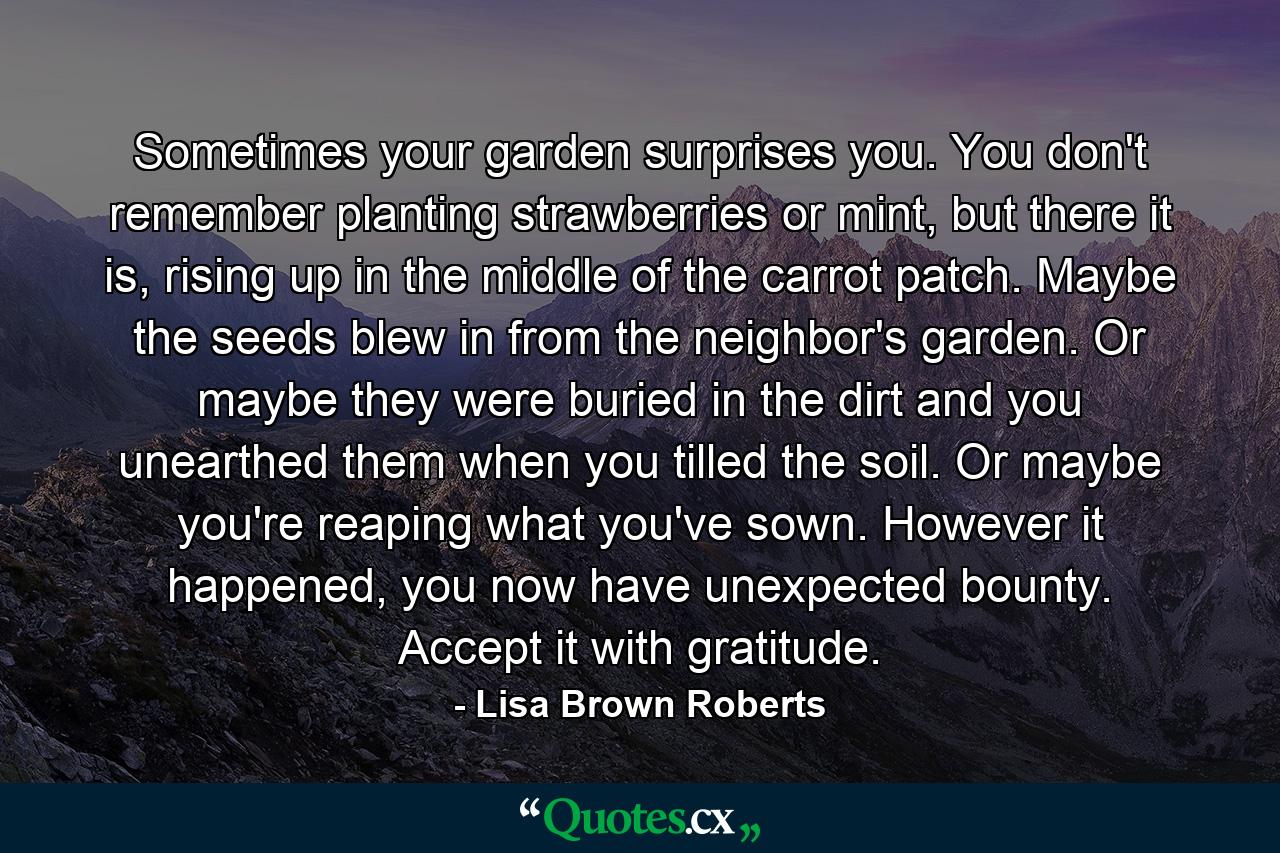 Sometimes your garden surprises you. You don't remember planting strawberries or mint, but there it is, rising up in the middle of the carrot patch. Maybe the seeds blew in from the neighbor's garden. Or maybe they were buried in the dirt and you unearthed them when you tilled the soil. Or maybe you're reaping what you've sown. However it happened, you now have unexpected bounty. Accept it with gratitude. - Quote by Lisa Brown Roberts