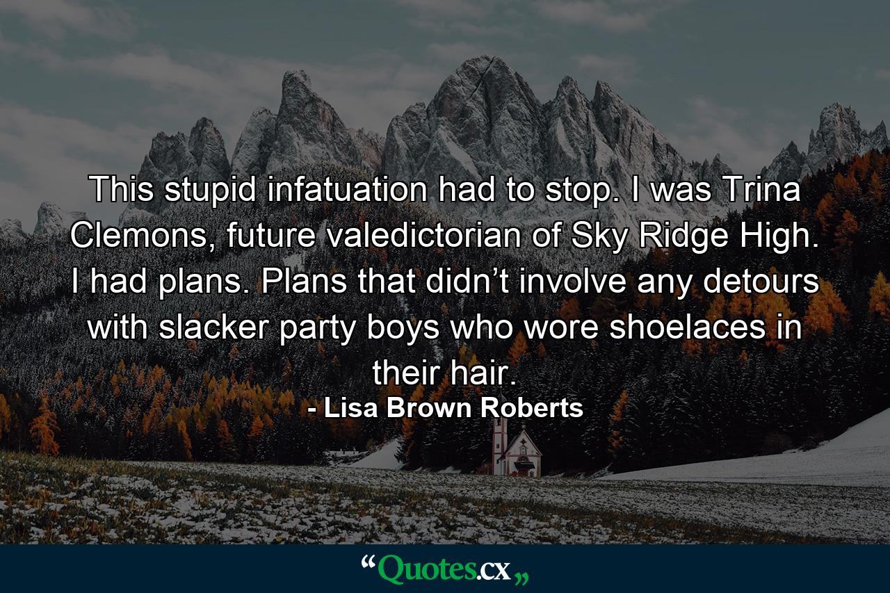 This stupid infatuation had to stop. I was Trina Clemons, future valedictorian of Sky Ridge High. I had plans. Plans that didn’t involve any detours with slacker party boys who wore shoelaces in their hair. - Quote by Lisa Brown Roberts