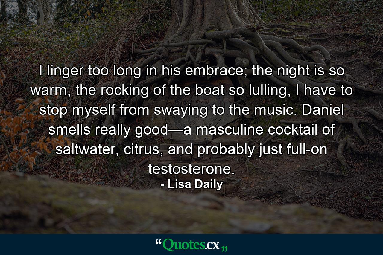 I linger too long in his embrace; the night is so warm, the rocking of the boat so lulling, I have to stop myself from swaying to the music. Daniel smells really good—a masculine cocktail of saltwater, citrus, and probably just full-on testosterone. - Quote by Lisa Daily