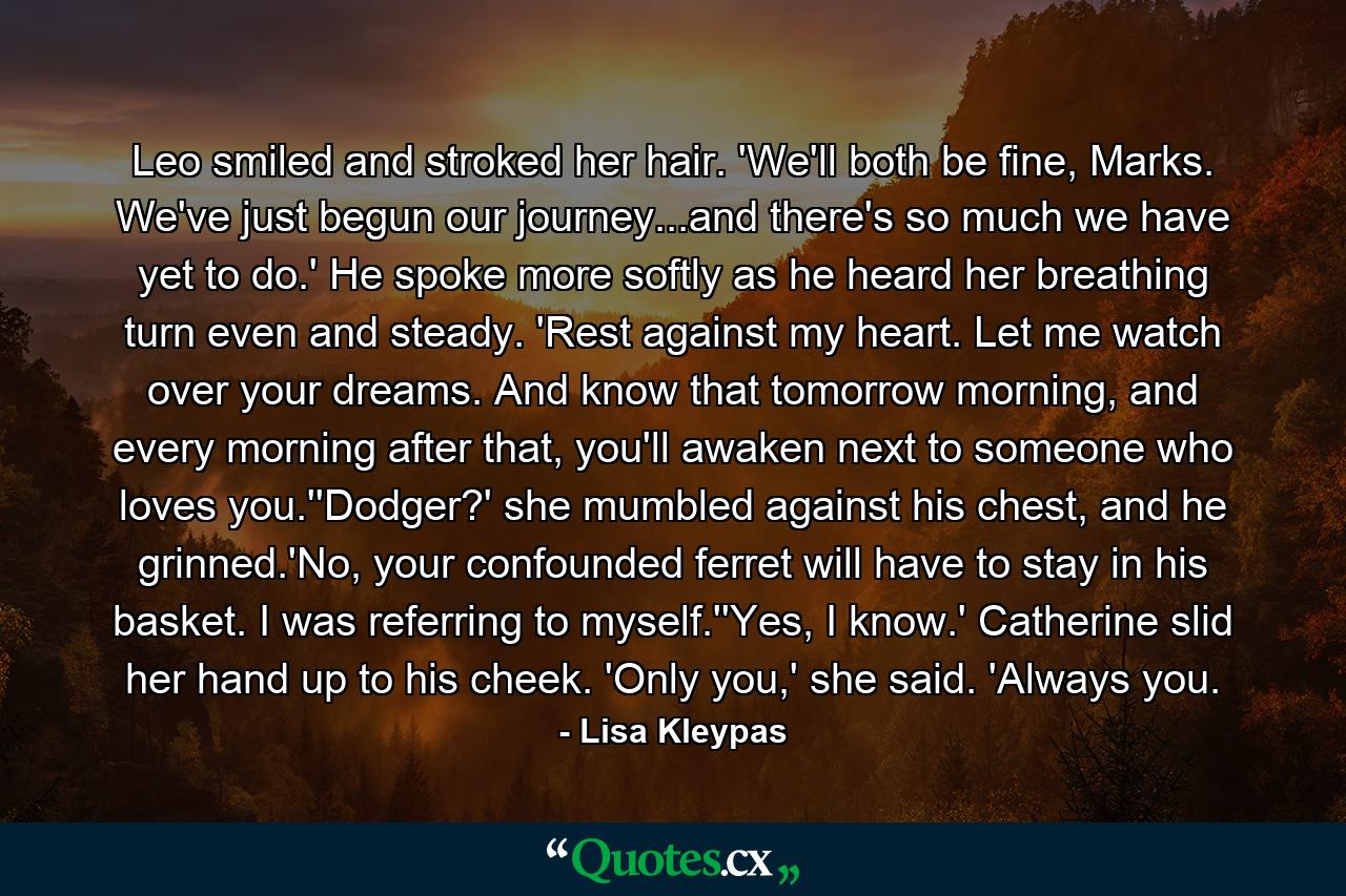 Leo smiled and stroked her hair. 'We'll both be fine, Marks. We've just begun our journey...and there's so much we have yet to do.' He spoke more softly as he heard her breathing turn even and steady. 'Rest against my heart. Let me watch over your dreams. And know that tomorrow morning, and every morning after that, you'll awaken next to someone who loves you.''Dodger?' she mumbled against his chest, and he grinned.'No, your confounded ferret will have to stay in his basket. I was referring to myself.''Yes, I know.' Catherine slid her hand up to his cheek. 'Only you,' she said. 'Always you. - Quote by Lisa Kleypas