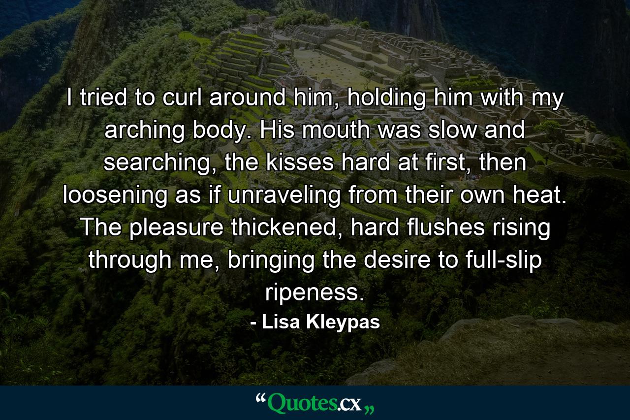 I tried to curl around him, holding him with my arching body. His mouth was slow and searching, the kisses hard at first, then loosening as if unraveling from their own heat. The pleasure thickened, hard flushes rising through me, bringing the desire to full-slip ripeness. - Quote by Lisa Kleypas