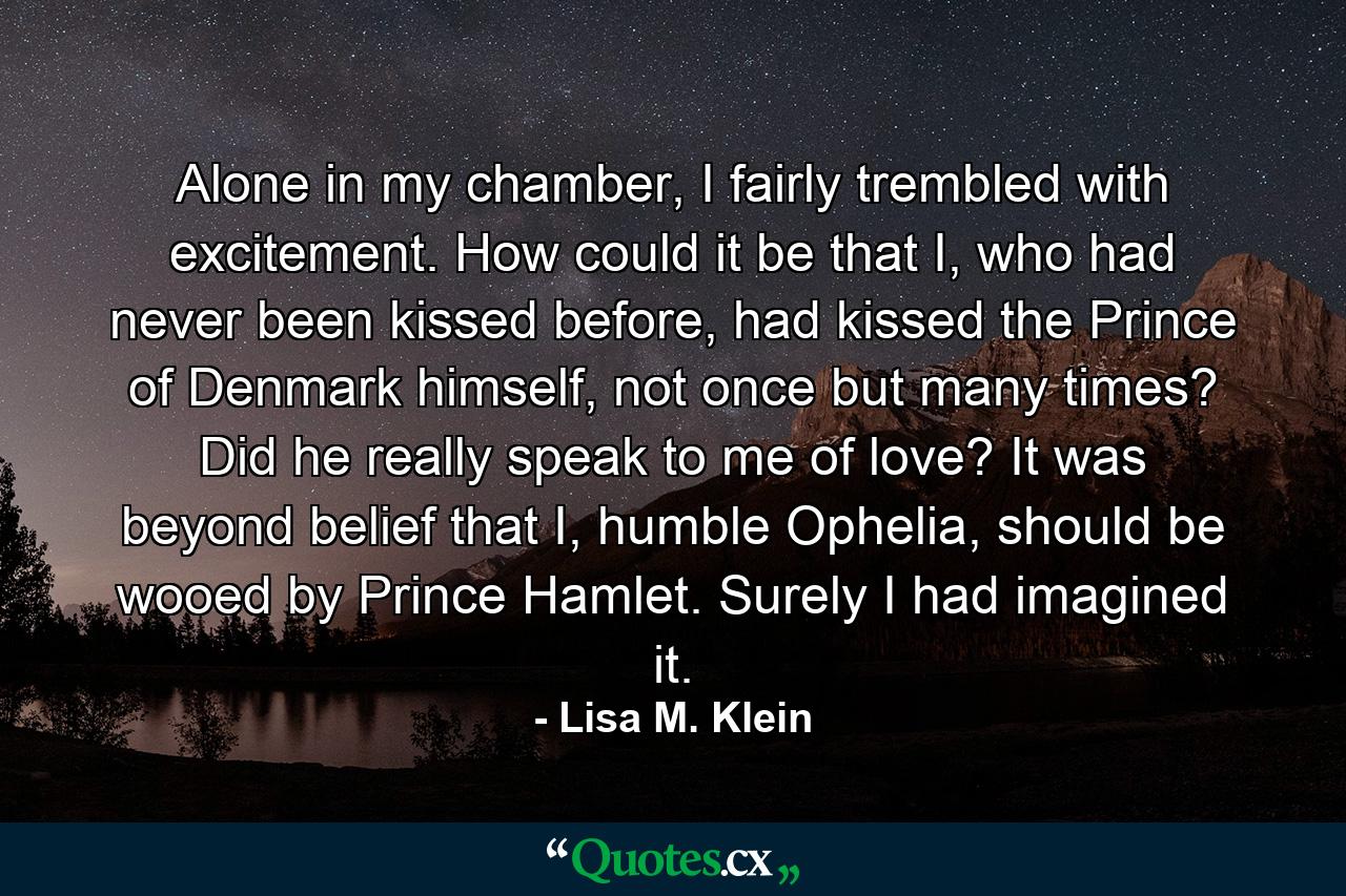 Alone in my chamber, I fairly trembled with excitement. How could it be that I, who had never been kissed before, had kissed the Prince of Denmark himself, not once but many times? Did he really speak to me of love? It was beyond belief that I, humble Ophelia, should be wooed by Prince Hamlet. Surely I had imagined it. - Quote by Lisa M. Klein