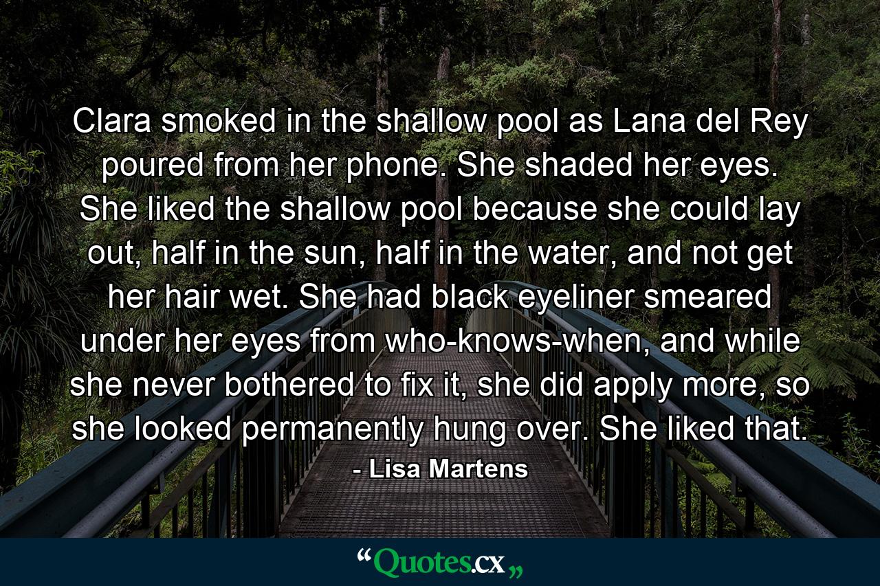 Clara smoked in the shallow pool as Lana del Rey poured from her phone. She shaded her eyes. She liked the shallow pool because she could lay out, half in the sun, half in the water, and not get her hair wet. She had black eyeliner smeared under her eyes from who-knows-when, and while she never bothered to fix it, she did apply more, so she looked permanently hung over. She liked that. - Quote by Lisa Martens