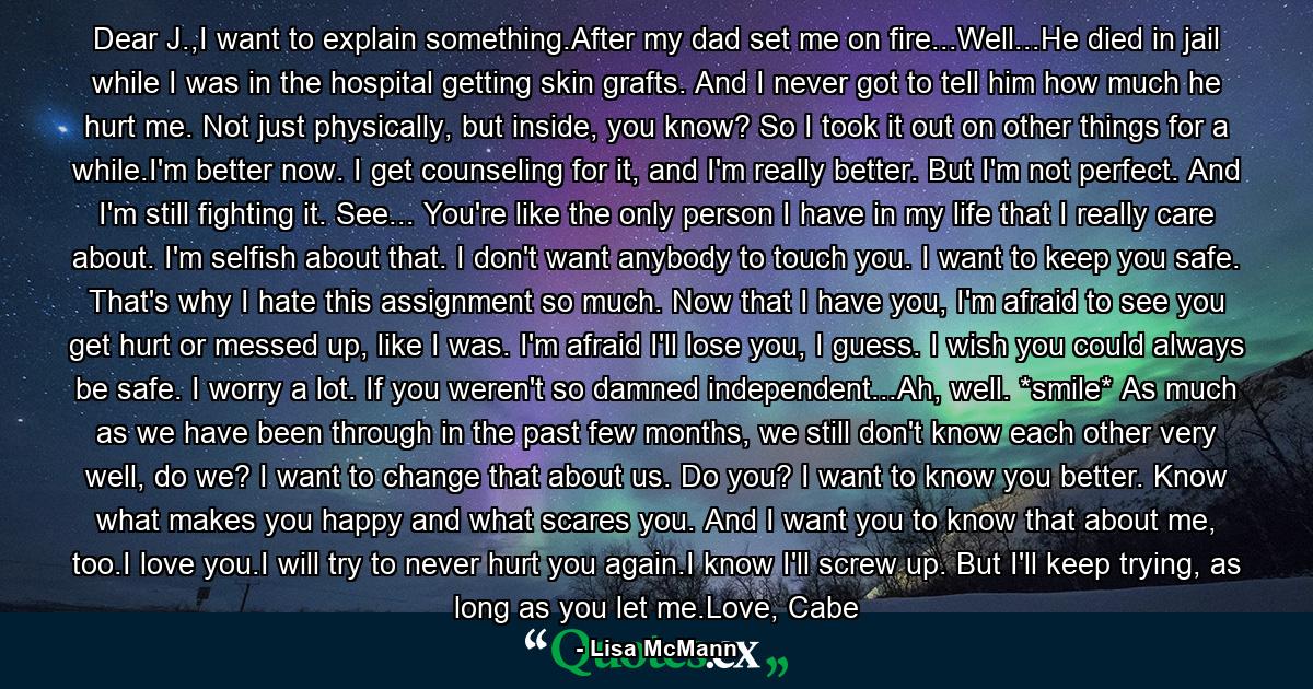 Dear J.,I want to explain something.After my dad set me on fire...Well...He died in jail while I was in the hospital getting skin grafts. And I never got to tell him how much he hurt me. Not just physically, but inside, you know? So I took it out on other things for a while.I'm better now. I get counseling for it, and I'm really better. But I'm not perfect. And I'm still fighting it. See... You're like the only person I have in my life that I really care about. I'm selfish about that. I don't want anybody to touch you. I want to keep you safe. That's why I hate this assignment so much. Now that I have you, I'm afraid to see you get hurt or messed up, like I was. I'm afraid I'll lose you, I guess. I wish you could always be safe. I worry a lot. If you weren't so damned independent...Ah, well. *smile* As much as we have been through in the past few months, we still don't know each other very well, do we? I want to change that about us. Do you? I want to know you better. Know what makes you happy and what scares you. And I want you to know that about me, too.I love you.I will try to never hurt you again.I know I'll screw up. But I'll keep trying, as long as you let me.Love, Cabe - Quote by Lisa McMann
