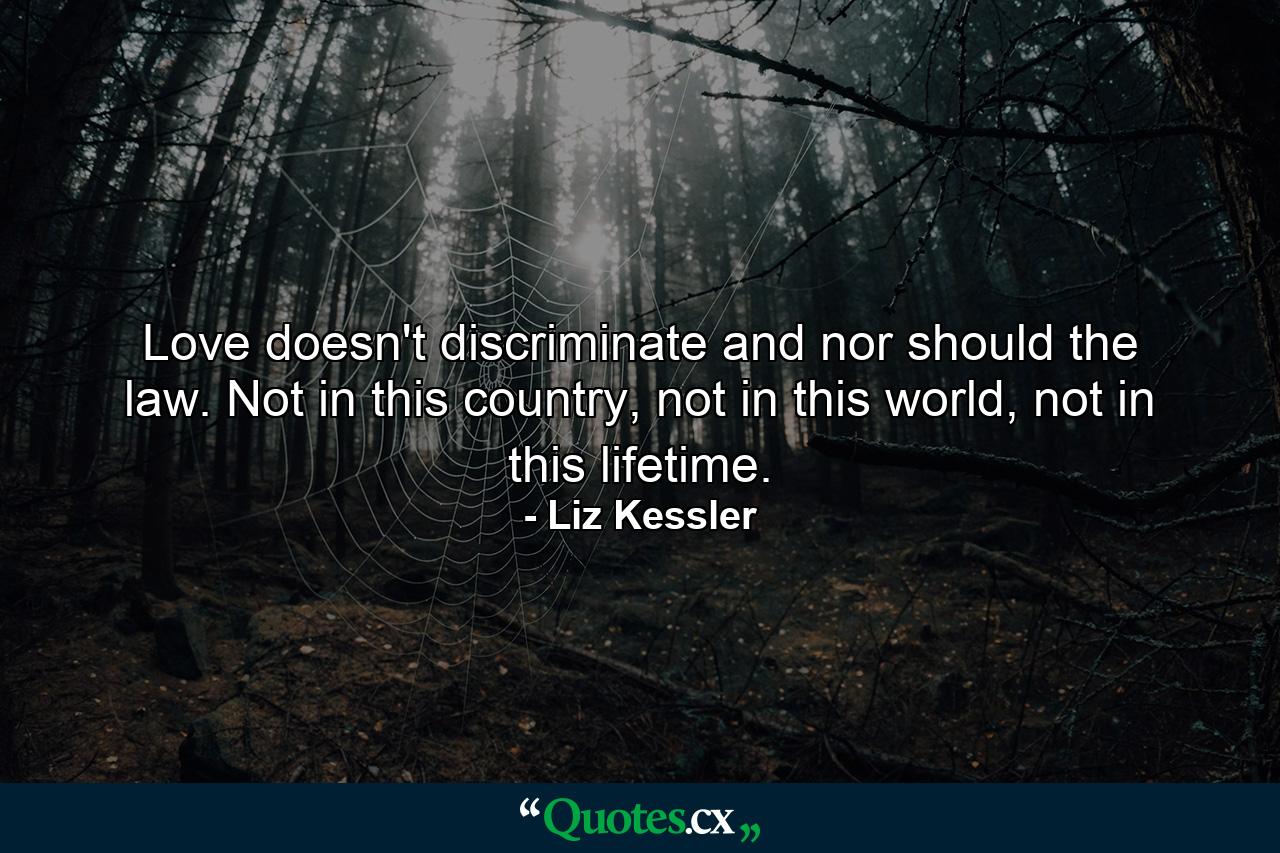 Love doesn't discriminate and nor should the law. Not in this country, not in this world, not in this lifetime. - Quote by Liz Kessler