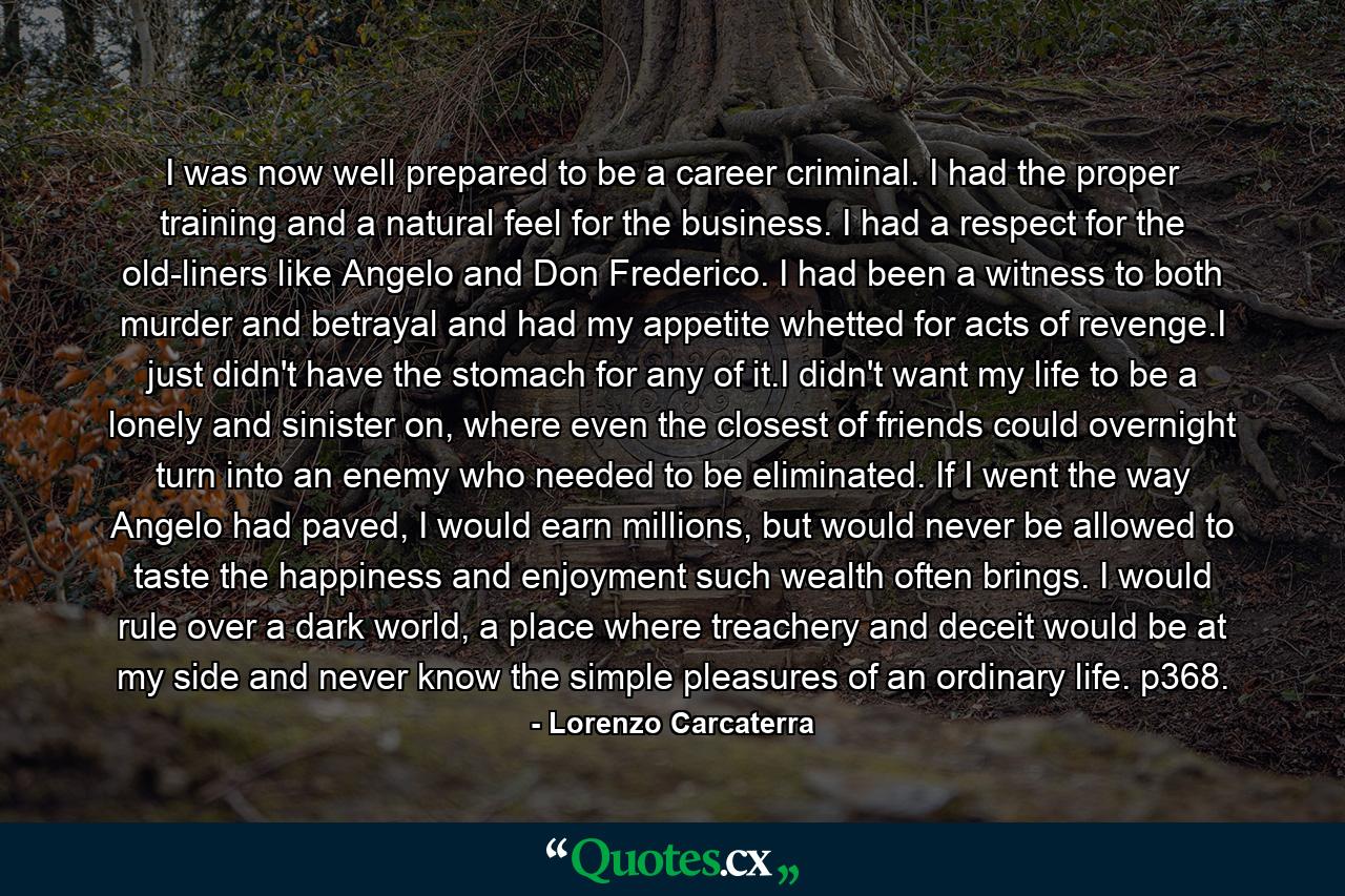 I was now well prepared to be a career criminal. I had the proper training and a natural feel for the business. I had a respect for the old-liners like Angelo and Don Frederico. I had been a witness to both murder and betrayal and had my appetite whetted for acts of revenge.I just didn't have the stomach for any of it.I didn't want my life to be a lonely and sinister on, where even the closest of friends could overnight turn into an enemy who needed to be eliminated. If I went the way Angelo had paved, I would earn millions, but would never be allowed to taste the happiness and enjoyment such wealth often brings. I would rule over a dark world, a place where treachery and deceit would be at my side and never know the simple pleasures of an ordinary life. p368. - Quote by Lorenzo Carcaterra