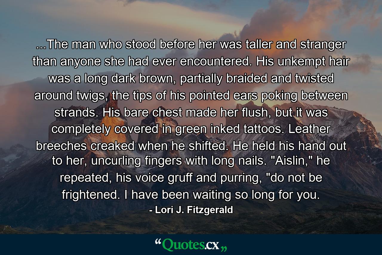 ...The man who stood before her was taller and stranger than anyone she had ever encountered. His unkempt hair was a long dark brown, partially braided and twisted around twigs, the tips of his pointed ears poking between strands. His bare chest made her flush, but it was completely covered in green inked tattoos. Leather breeches creaked when he shifted. He held his hand out to her, uncurling fingers with long nails. 