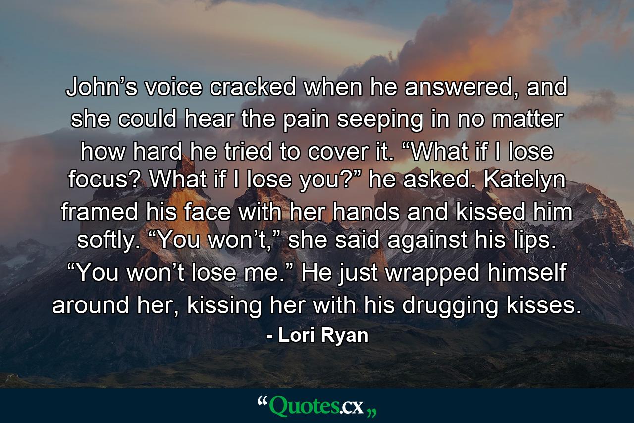 John’s voice cracked when he answered, and she could hear the pain seeping in no matter how hard he tried to cover it. “What if I lose focus? What if I lose you?” he asked. Katelyn framed his face with her hands and kissed him softly. “You won’t,” she said against his lips. “You won’t lose me.” He just wrapped himself around her, kissing her with his drugging kisses. - Quote by Lori Ryan