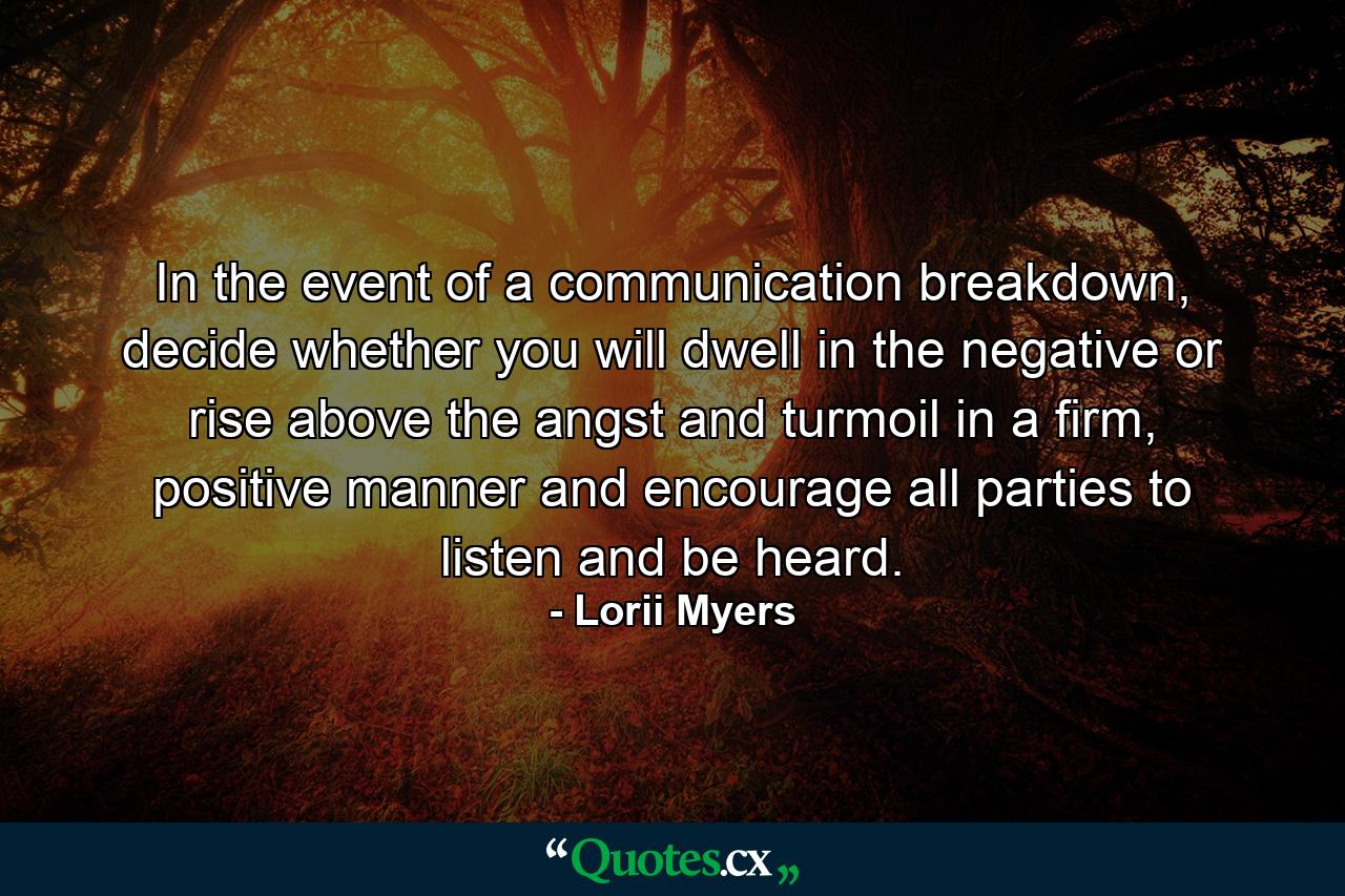 In the event of a communication breakdown, decide whether you will dwell in the negative or rise above the angst and turmoil in a firm, positive manner and encourage all parties to listen and be heard. - Quote by Lorii Myers