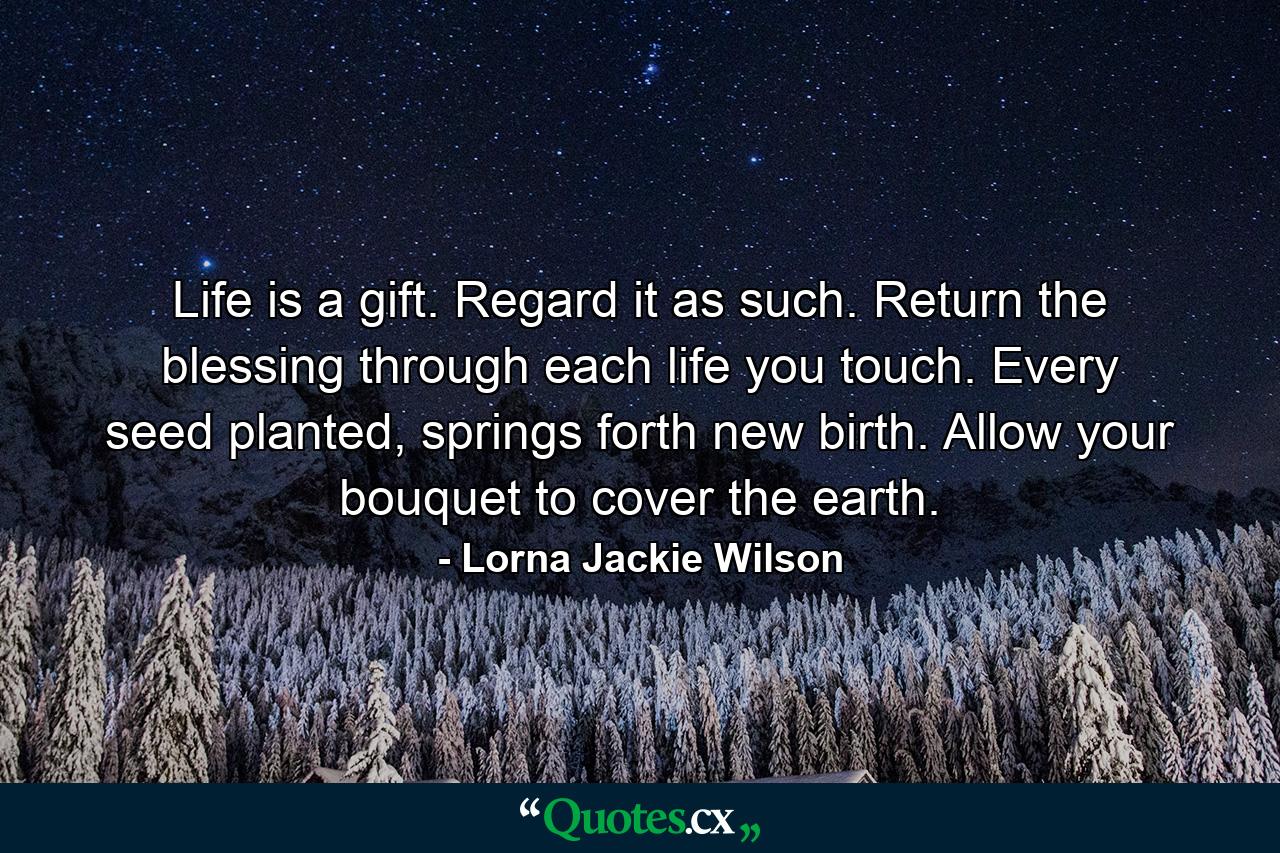 Life is a gift. Regard it as such. Return the blessing through each life you touch. Every seed planted, springs forth new birth. Allow your bouquet to cover the earth. - Quote by Lorna Jackie Wilson