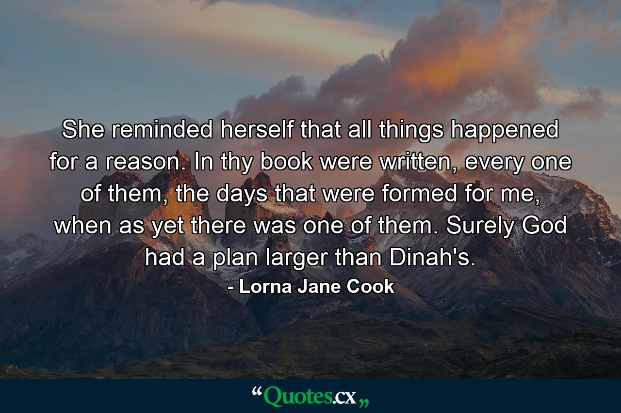 She reminded herself that all things happened for a reason. In thy book were written, every one of them, the days that were formed for me, when as yet there was one of them. Surely God had a plan larger than Dinah's. - Quote by Lorna Jane Cook