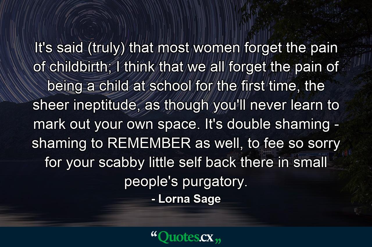 It's said (truly) that most women forget the pain of childbirth; I think that we all forget the pain of being a child at school for the first time, the sheer ineptitude, as though you'll never learn to mark out your own space. It's double shaming - shaming to REMEMBER as well, to fee so sorry for your scabby little self back there in small people's purgatory. - Quote by Lorna Sage