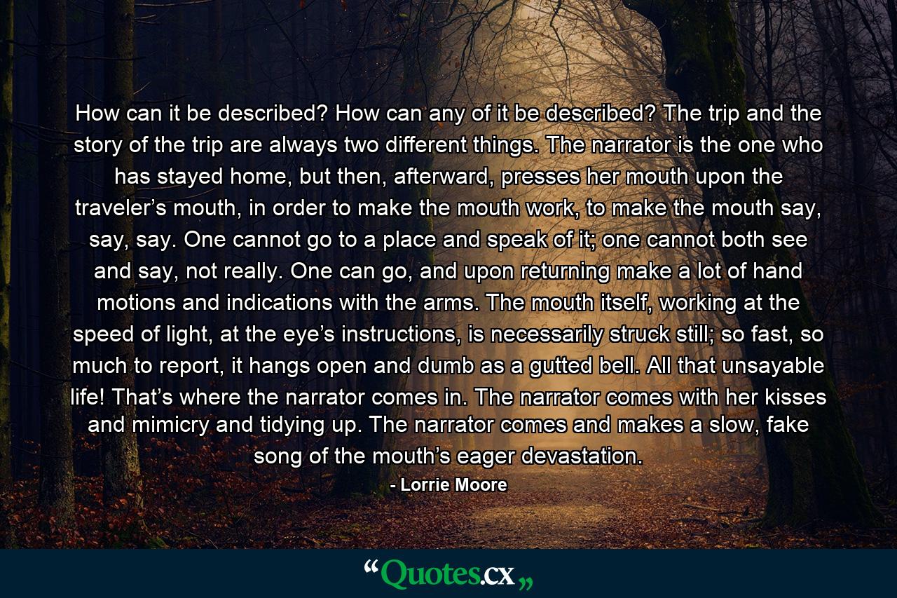 How can it be described? How can any of it be described? The trip and the story of the trip are always two different things. The narrator is the one who has stayed home, but then, afterward, presses her mouth upon the traveler’s mouth, in order to make the mouth work, to make the mouth say, say, say. One cannot go to a place and speak of it; one cannot both see and say, not really. One can go, and upon returning make a lot of hand motions and indications with the arms. The mouth itself, working at the speed of light, at the eye’s instructions, is necessarily struck still; so fast, so much to report, it hangs open and dumb as a gutted bell. All that unsayable life! That’s where the narrator comes in. The narrator comes with her kisses and mimicry and tidying up. The narrator comes and makes a slow, fake song of the mouth’s eager devastation. - Quote by Lorrie Moore