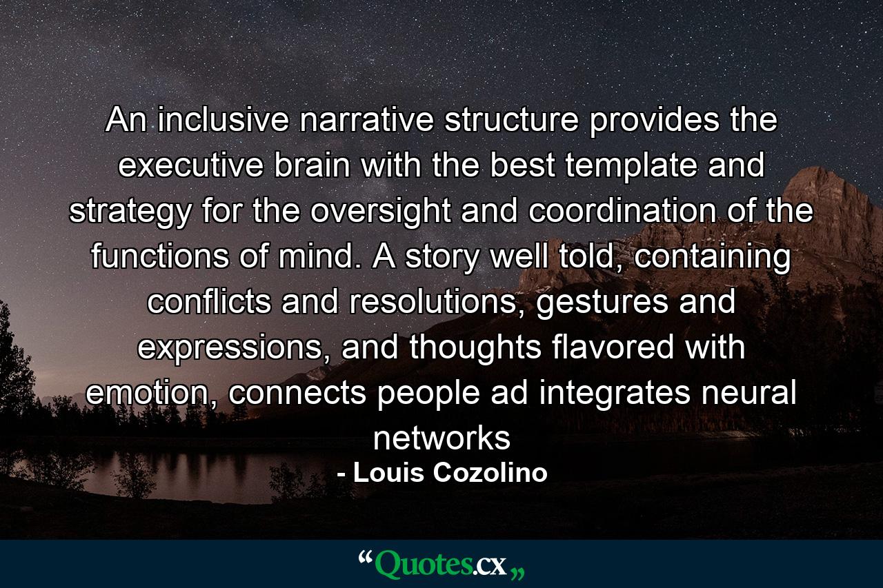 An inclusive narrative structure provides the executive brain with the best template and strategy for the oversight and coordination of the functions of mind. A story well told, containing conflicts and resolutions, gestures and expressions, and thoughts flavored with emotion, connects people ad integrates neural networks - Quote by Louis Cozolino