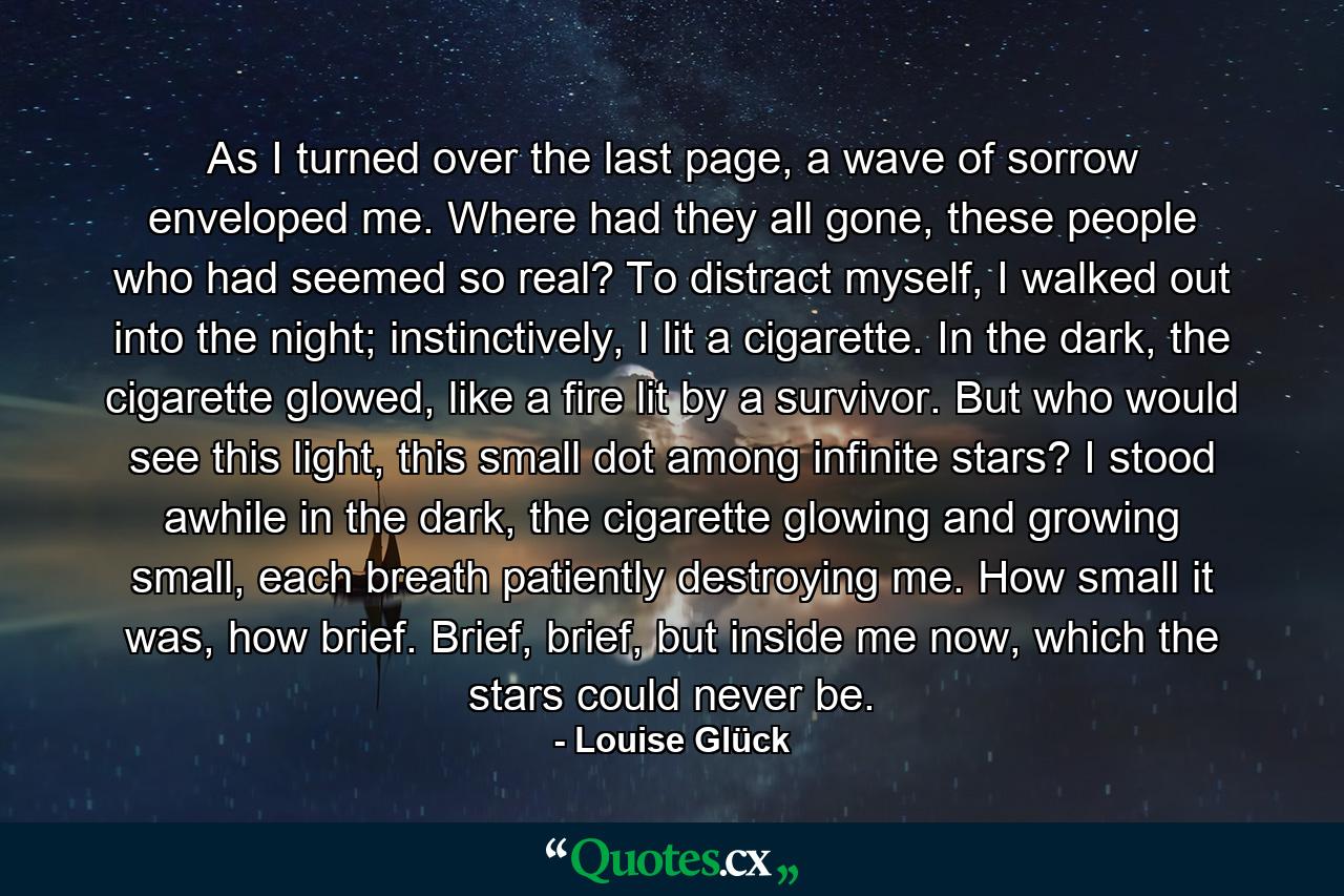 As I turned over the last page, a wave of sorrow enveloped me. Where had they all gone, these people who had seemed so real? To distract myself, I walked out into the night; instinctively, I lit a cigarette. In the dark, the cigarette glowed, like a fire lit by a survivor. But who would see this light, this small dot among infinite stars? I stood awhile in the dark, the cigarette glowing and growing small, each breath patiently destroying me. How small it was, how brief. Brief, brief, but inside me now, which the stars could never be. - Quote by Louise Glück