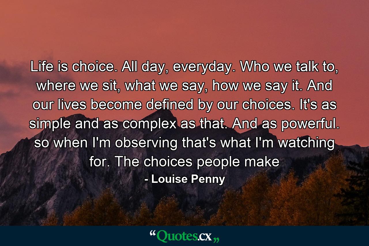 Life is choice. All day, everyday. Who we talk to, where we sit, what we say, how we say it. And our lives become defined by our choices. It's as simple and as complex as that. And as powerful. so when I'm observing that's what I'm watching for. The choices people make - Quote by Louise Penny