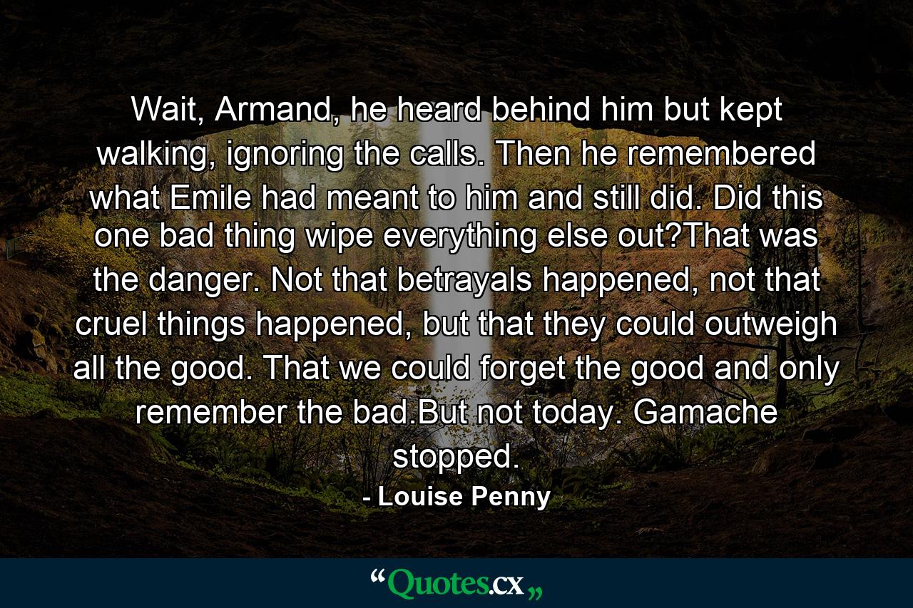 Wait, Armand, he heard behind him but kept walking, ignoring the calls. Then he remembered what Emile had meant to him and still did. Did this one bad thing wipe everything else out?That was the danger. Not that betrayals happened, not that cruel things happened, but that they could outweigh all the good. That we could forget the good and only remember the bad.But not today. Gamache stopped. - Quote by Louise Penny