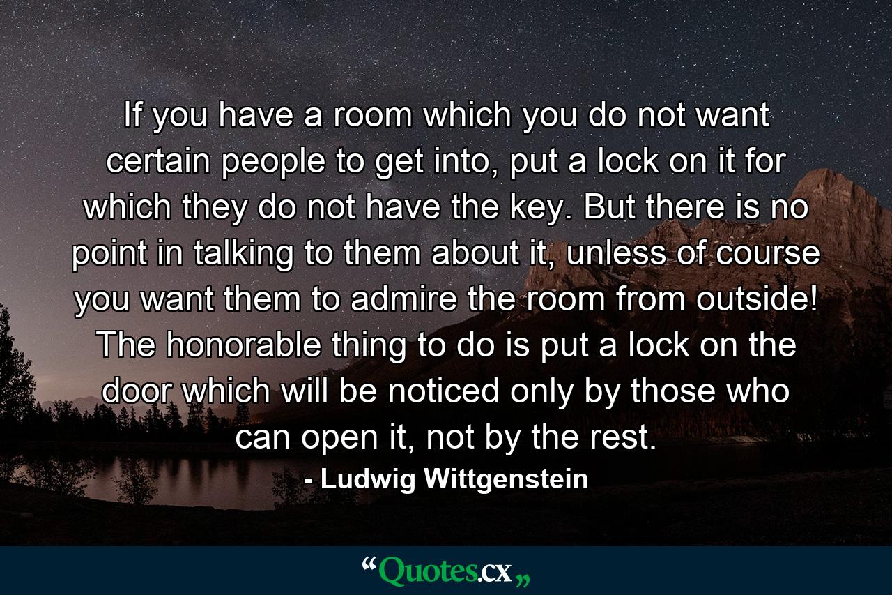 If you have a room which you do not want certain people to get into, put a lock on it for which they do not have the key. But there is no point in talking to them about it, unless of course you want them to admire the room from outside! The honorable thing to do is put a lock on the door which will be noticed only by those who can open it, not by the rest. - Quote by Ludwig Wittgenstein