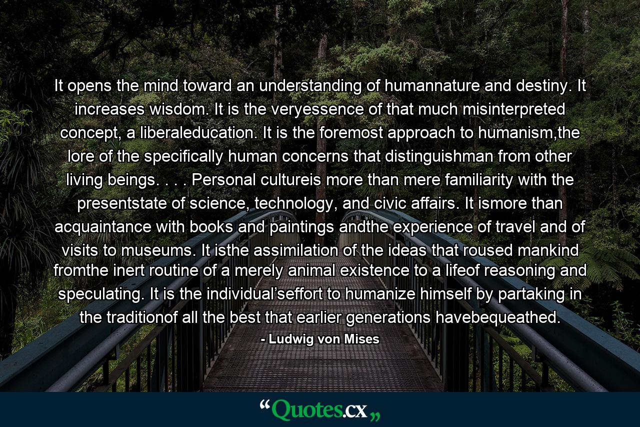 It opens the mind toward an understanding of humannature and destiny. It increases wisdom. It is the veryessence of that much misinterpreted concept, a liberaleducation. It is the foremost approach to humanism,the lore of the specifically human concerns that distinguishman from other living beings. . . . Personal cultureis more than mere familiarity with the presentstate of science, technology, and civic affairs. It ismore than acquaintance with books and paintings andthe experience of travel and of visits to museums. It isthe assimilation of the ideas that roused mankind fromthe inert routine of a merely animal existence to a lifeof reasoning and speculating. It is the individual’seffort to humanize himself by partaking in the traditionof all the best that earlier generations havebequeathed. - Quote by Ludwig von Mises