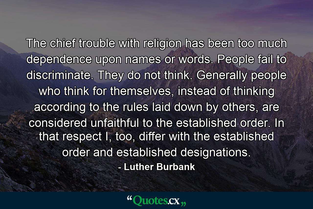 The chief trouble with religion has been too much dependence upon names or words. People fail to discriminate. They do not think. Generally people who think for themselves, instead of thinking according to the rules laid down by others, are considered unfaithful to the established order. In that respect I, too, differ with the established order and established designations. - Quote by Luther Burbank