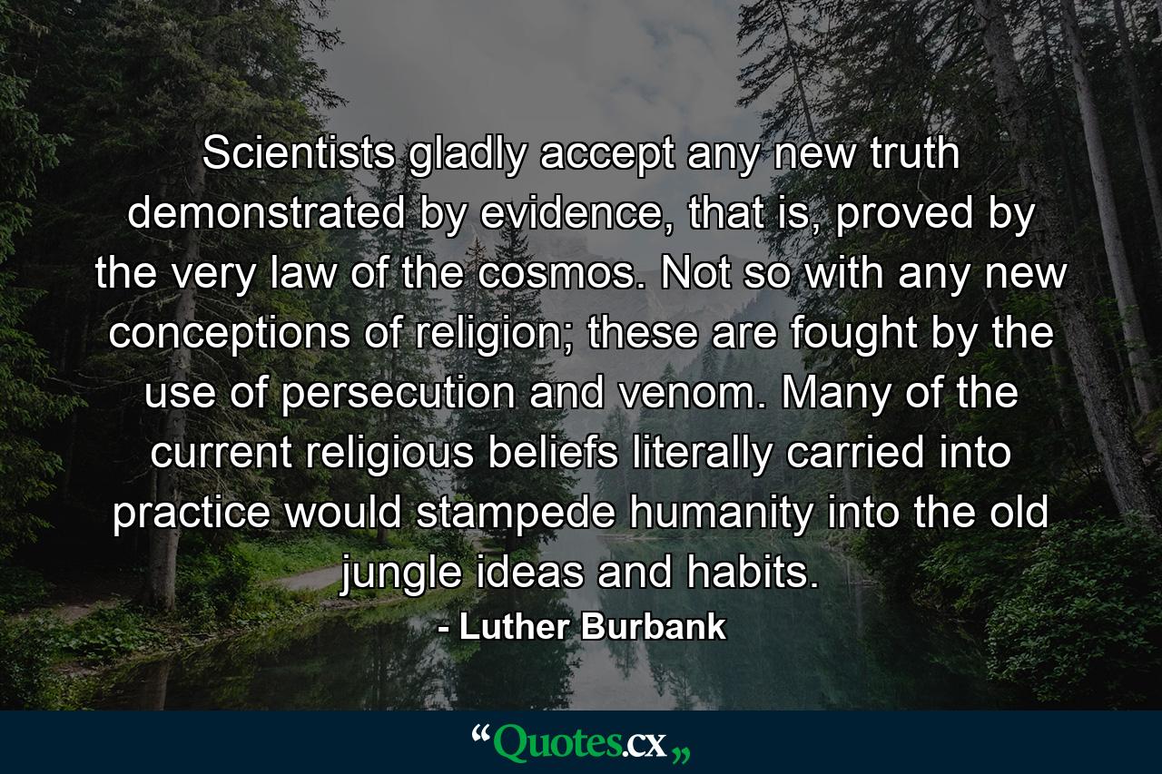 Scientists gladly accept any new truth demonstrated by evidence, that is, proved by the very law of the cosmos. Not so with any new conceptions of religion; these are fought by the use of persecution and venom. Many of the current religious beliefs literally carried into practice would stampede humanity into the old jungle ideas and habits. - Quote by Luther Burbank