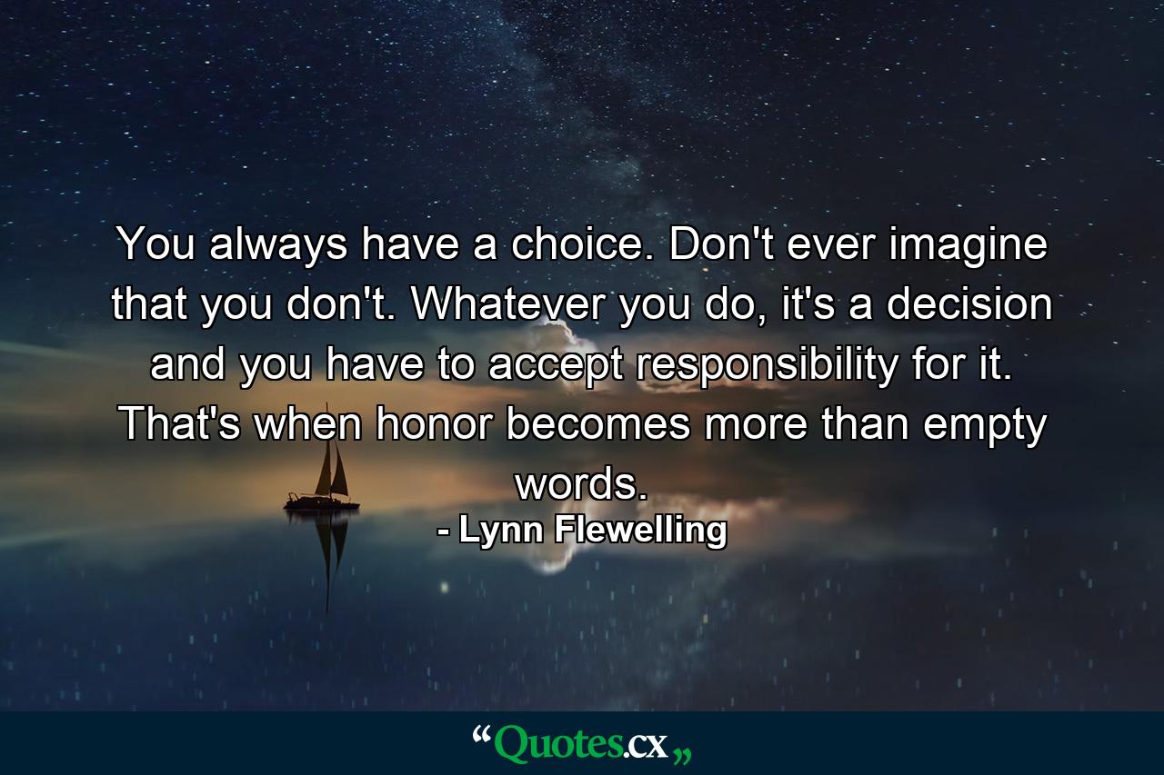 You always have a choice. Don't ever imagine that you don't. Whatever you do, it's a decision and you have to accept responsibility for it. That's when honor becomes more than empty words. - Quote by Lynn Flewelling