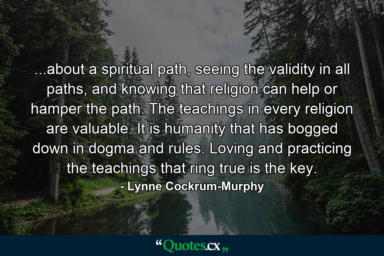 ...about a spiritual path, seeing the validity in all paths, and knowing that religion can help or hamper the path. The teachings in every religion are valuable. It is humanity that has bogged down in dogma and rules. Loving and practicing the teachings that ring true is the key. - Quote by Lynne Cockrum-Murphy