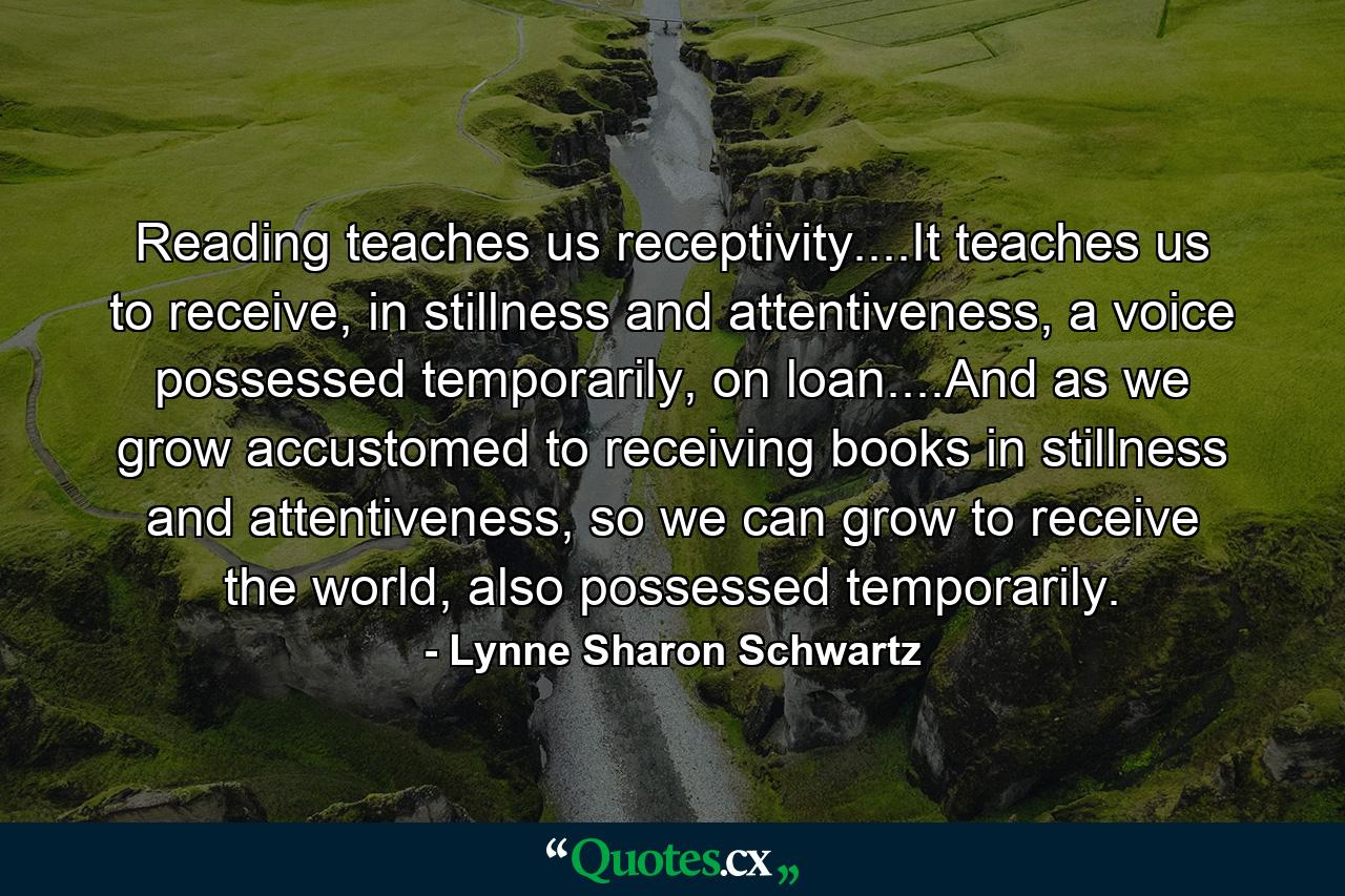 Reading teaches us receptivity....It teaches us to receive, in stillness and attentiveness, a voice possessed temporarily, on loan....And as we grow accustomed to receiving books in stillness and attentiveness, so we can grow to receive the world, also possessed temporarily. - Quote by Lynne Sharon Schwartz