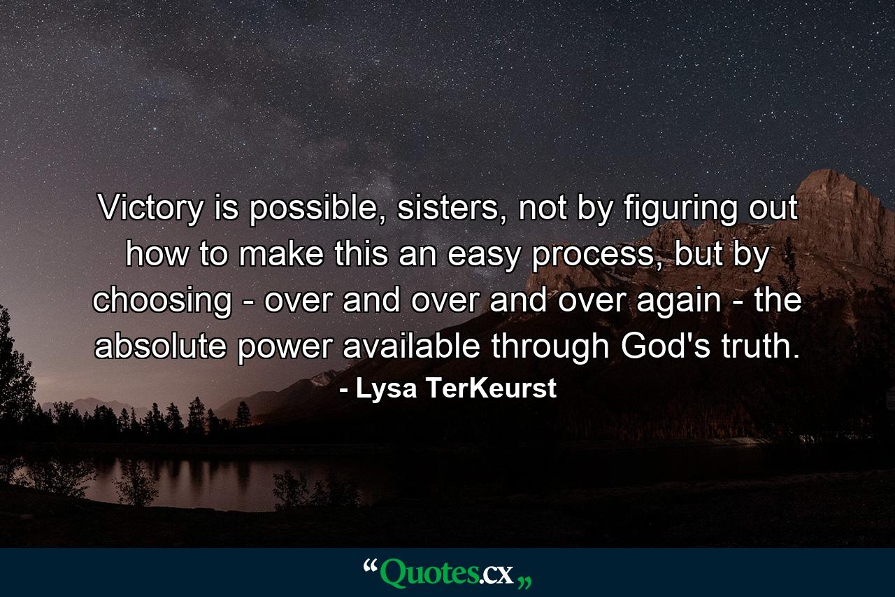 Victory is possible, sisters, not by figuring out how to make this an easy process, but by choosing - over and over and over again - the absolute power available through God's truth. - Quote by Lysa TerKeurst