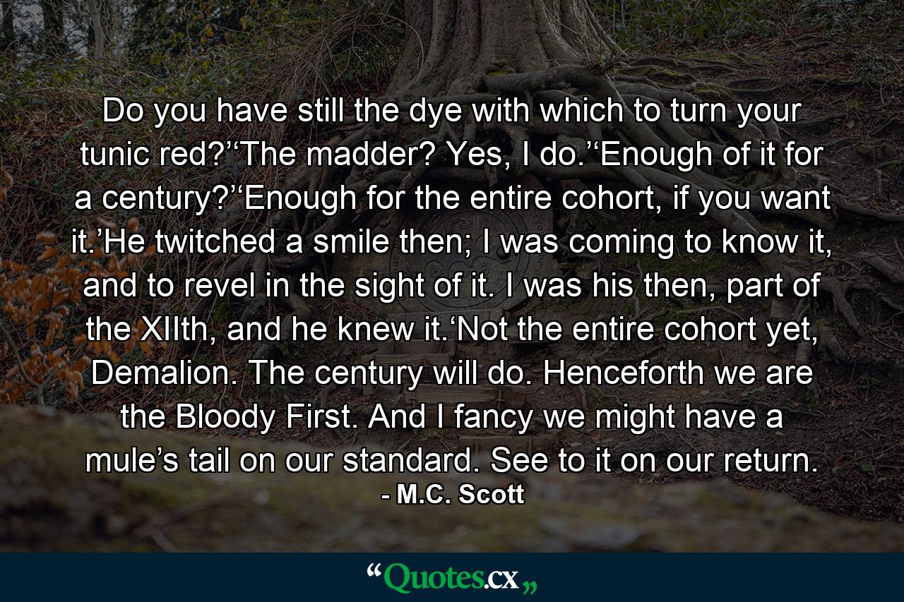 Do you have still the dye with which to turn your tunic red?’‘The madder? Yes, I do.’‘Enough of it for a century?’‘Enough for the entire cohort, if you want it.’He twitched a smile then; I was coming to know it, and to revel in the sight of it. I was his then, part of the XIIth, and he knew it.‘Not the entire cohort yet, Demalion. The century will do. Henceforth we are the Bloody First. And I fancy we might have a mule’s tail on our standard. See to it on our return. - Quote by M.C. Scott