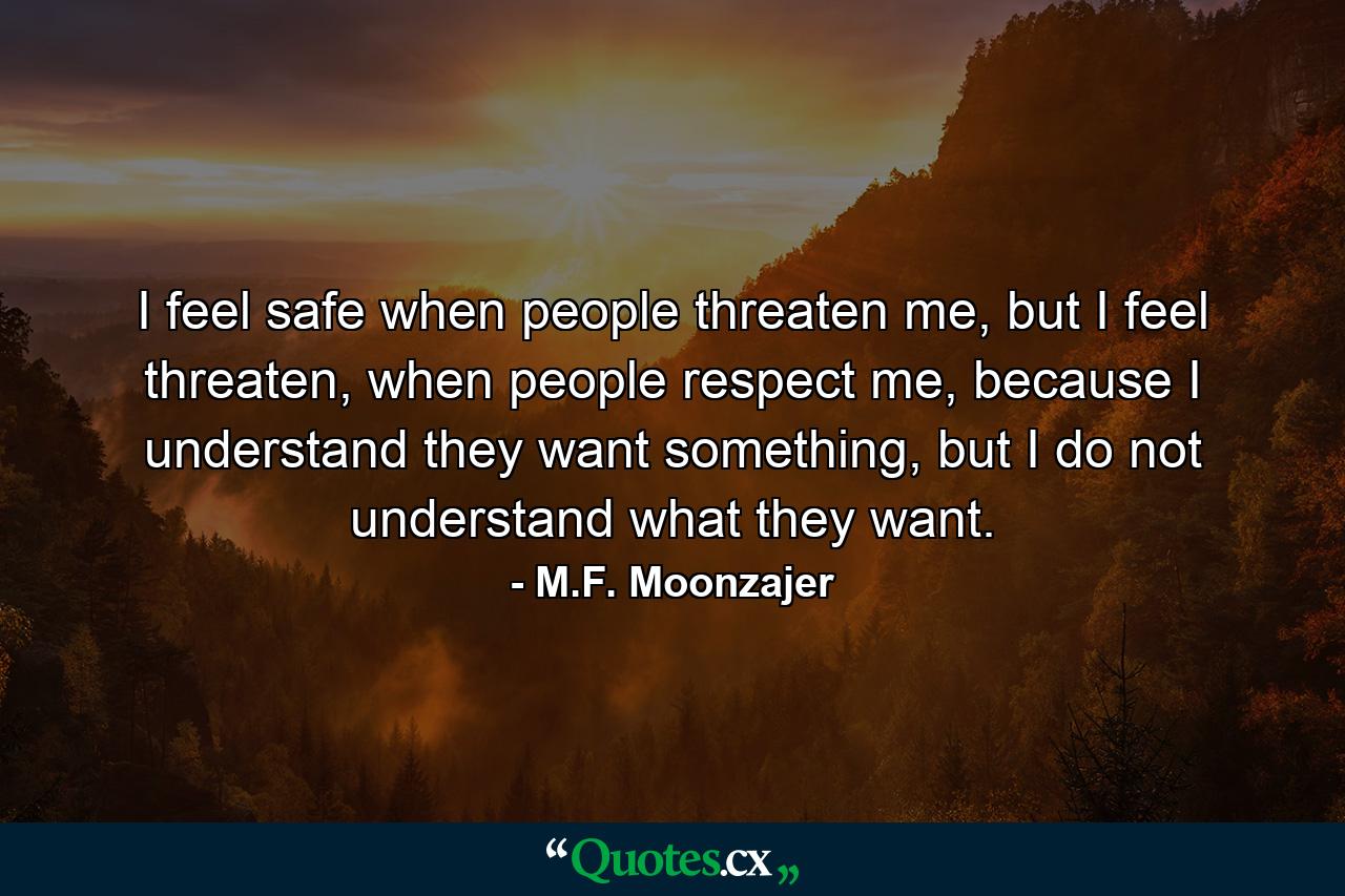 I feel safe when people threaten me, but I feel threaten, when people respect me, because I understand they want something, but I do not understand what they want. - Quote by M.F. Moonzajer