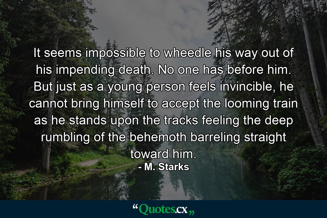 It seems impossible to wheedle his way out of his impending death. No one has before him. But just as a young person feels invincible, he cannot bring himself to accept the looming train as he stands upon the tracks feeling the deep rumbling of the behemoth barreling straight toward him. - Quote by M. Starks