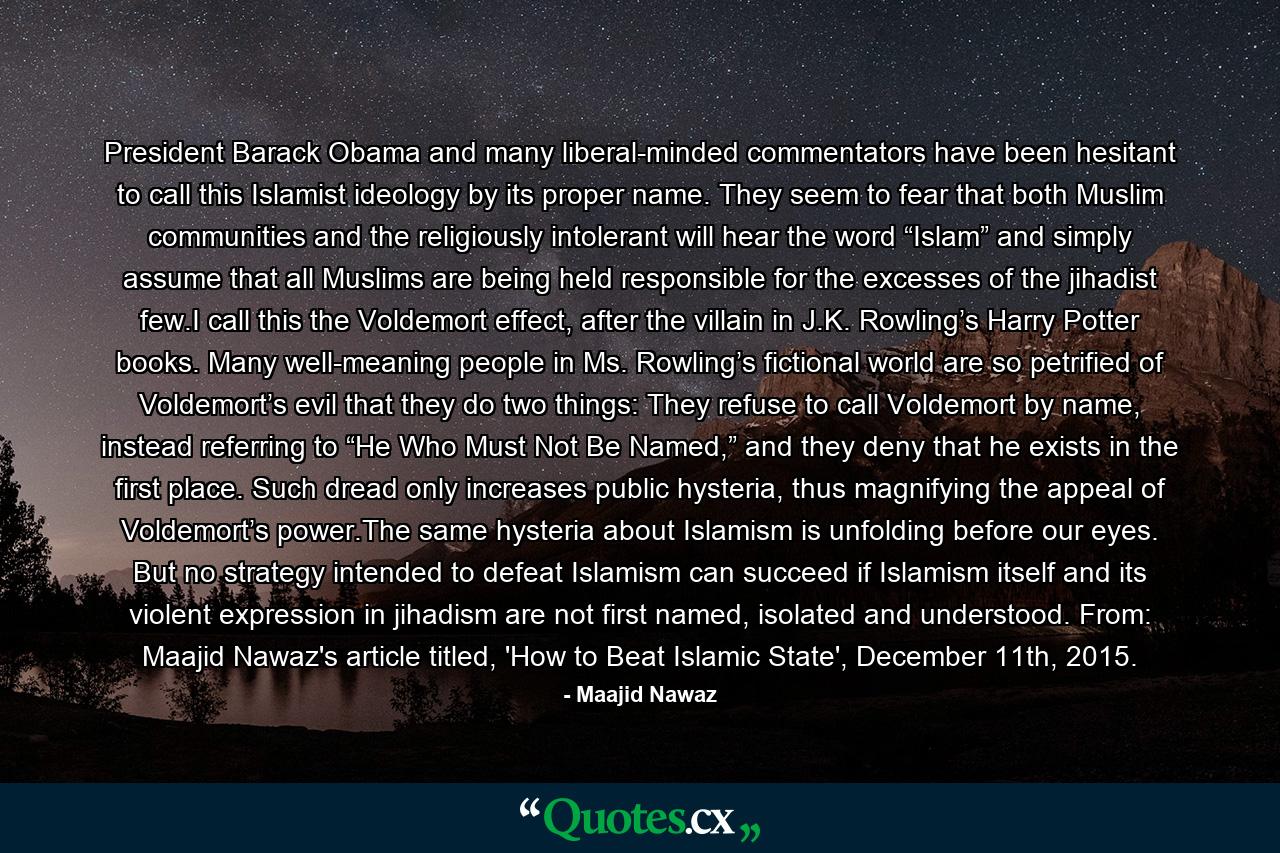 President Barack Obama and many liberal-minded commentators have been hesitant to call this Islamist ideology by its proper name. They seem to fear that both Muslim communities and the religiously intolerant will hear the word “Islam” and simply assume that all Muslims are being held responsible for the excesses of the jihadist few.I call this the Voldemort effect, after the villain in J.K. Rowling’s Harry Potter books. Many well-meaning people in Ms. Rowling’s fictional world are so petrified of Voldemort’s evil that they do two things: They refuse to call Voldemort by name, instead referring to “He Who Must Not Be Named,” and they deny that he exists in the first place. Such dread only increases public hysteria, thus magnifying the appeal of Voldemort’s power.The same hysteria about Islamism is unfolding before our eyes. But no strategy intended to defeat Islamism can succeed if Islamism itself and its violent expression in jihadism are not first named, isolated and understood. From: Maajid Nawaz's article titled, 'How to Beat Islamic State', December 11th, 2015. - Quote by Maajid Nawaz