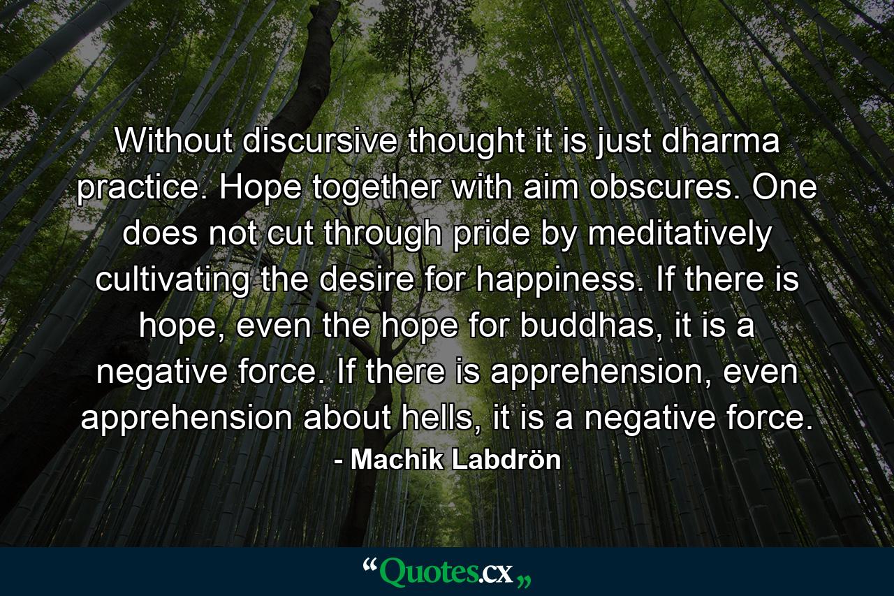 Without discursive thought it is just dharma practice. Hope together with aim obscures. One does not cut through pride by meditatively cultivating the desire for happiness. If there is hope, even the hope for buddhas, it is a negative force. If there is apprehension, even apprehension about hells, it is a negative force. - Quote by Machik Labdrön