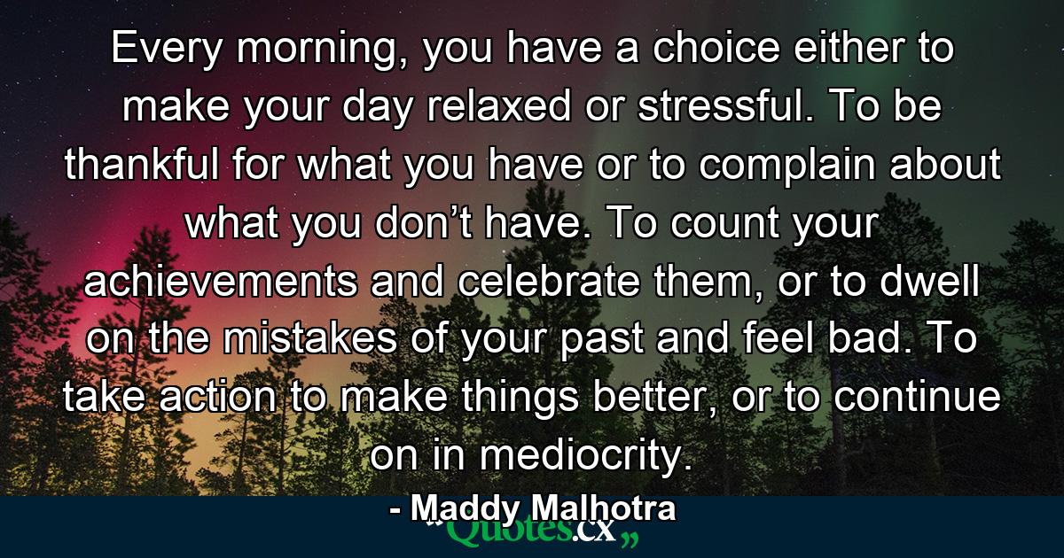 Every morning, you have a choice either to make your day relaxed or stressful. To be thankful for what you have or to complain about what you don’t have. To count your achievements and celebrate them, or to dwell on the mistakes of your past and feel bad. To take action to make things better, or to continue on in mediocrity. - Quote by Maddy Malhotra