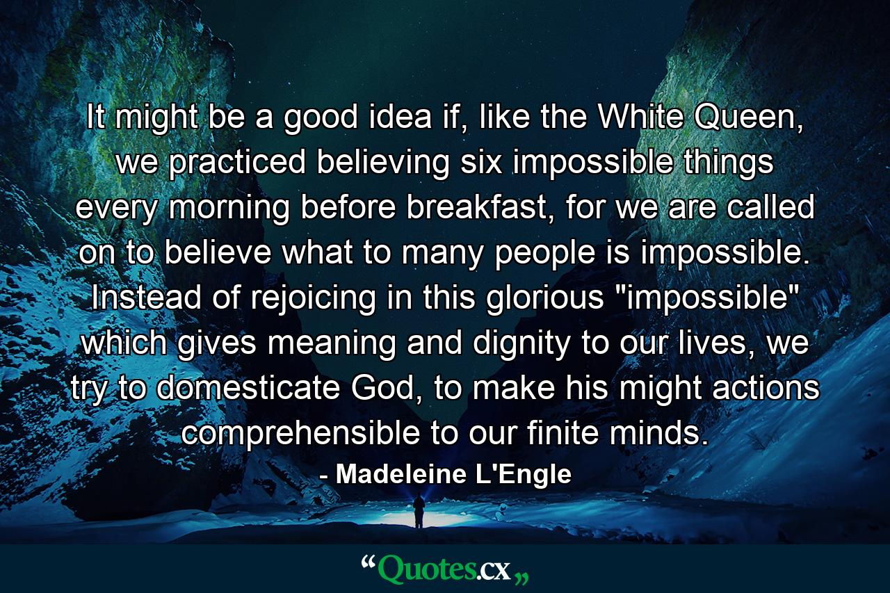 It might be a good idea if, like the White Queen, we practiced believing six impossible things every morning before breakfast, for we are called on to believe what to many people is impossible. Instead of rejoicing in this glorious 