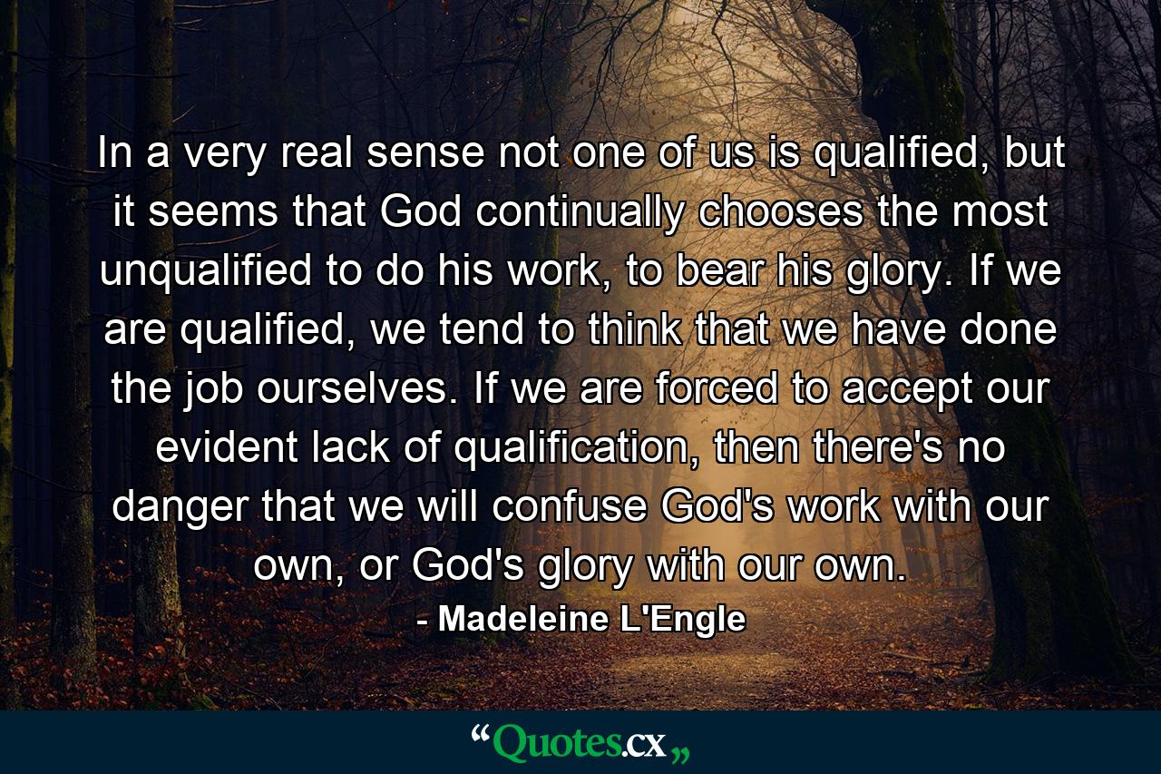 In a very real sense not one of us is qualified, but it seems that God continually chooses the most unqualified to do his work, to bear his glory. If we are qualified, we tend to think that we have done the job ourselves. If we are forced to accept our evident lack of qualification, then there's no danger that we will confuse God's work with our own, or God's glory with our own. - Quote by Madeleine L'Engle