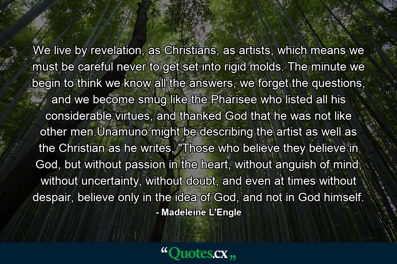 We live by revelation, as Christians, as artists, which means we must be careful never to get set into rigid molds. The minute we begin to think we know all the answers, we forget the questions, and we become smug like the Pharisee who listed all his considerable virtues, and thanked God that he was not like other men.Unamuno might be describing the artist as well as the Christian as he writes, 