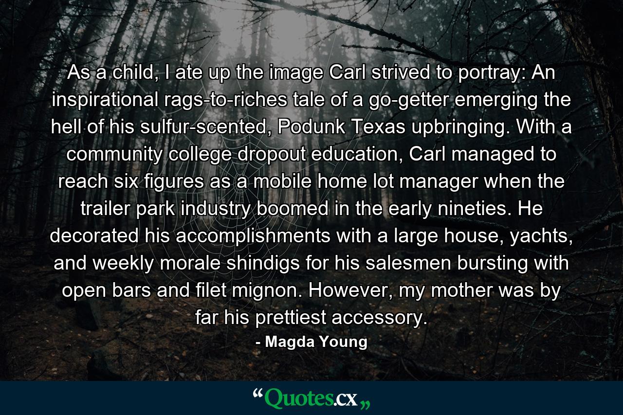 As a child, I ate up the image Carl strived to portray: An inspirational rags-to-riches tale of a go-getter emerging the hell of his sulfur-scented, Podunk Texas upbringing. With a community college dropout education, Carl managed to reach six figures as a mobile home lot manager when the trailer park industry boomed in the early nineties. He decorated his accomplishments with a large house, yachts, and weekly morale shindigs for his salesmen bursting with open bars and filet mignon. However, my mother was by far his prettiest accessory. - Quote by Magda Young